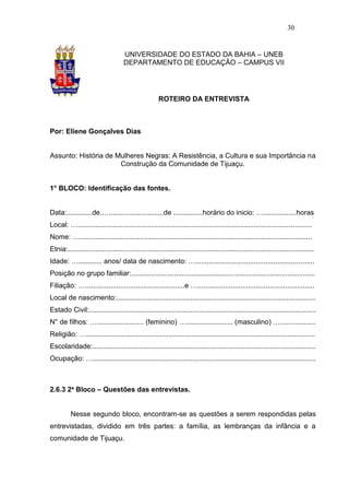 30


                                    UNIVERSIDADE DO ESTADO DA BAHIA – UNEB
                                    DEPARTAMENTO DE EDUCAÇÃO – CAMPUS VII




                                                      ROTEIRO DA ENTREVISTA



Por: Eliene Gonçalves Dias


Assunto: História de Mulheres Negras: A Resistência, a Cultura e sua Importância na
                      Construção da Comunidade de Tijuaçu.


1° BLOCO: Identificação das fontes.


Data:.............de.…............................de ...............horário do inicio: ….................horas
Local: …........................................................................................................................
Nome: ….......................................................................................................................
Etnia:..............................................................................................................................
Idade: …............ anos/ data de nascimento: ….............................................................
Posição no grupo familiar:..............................................................................................
Filiação: …...................................................e …............................................................
Local de nascimento:......................................................................................................
Estado Civil:....................................................................................................................
N° de filhos: …........................ (feminino) …........................ (masculino) …..................
Religião: ….....................................................................................................................
Escolaridade:..................................................................................................................
Ocupação: …..................................................................................................................



2.6.3 2ª Bloco – Questões das entrevistas.


          Nesse segundo bloco, encontram-se as questões a serem respondidas pelas
entrevistadas, dividido em três partes: a família, as lembranças da infância e a
comunidade de Tijuaçu.
 