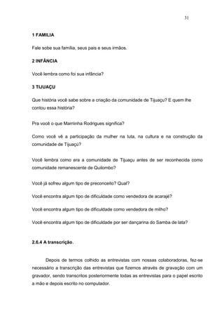 31


1 FAMILIA

Fale sobe sua família, seus pais e seus irmãos.

2 INFÂNCIA

Você lembra como foi sua infância?

3 TIJUAÇU

Que história você sabe sobre a criação da comunidade de Tijuaçu? E quem lhe
contou essa história?


Pra você o que Marriinha Rodrigues significa?

Como você vê a participação da mulher na luta, na cultura e na construção da
comunidade de Tijuaçú?


Você lembra como era a comunidade de Tijuaçu antes de ser reconhecida como
comunidade remanescente de Quilombo?


Você já sofreu algum tipo de preconceito? Qual?

Você encontra algum tipo de dificuldade como vendedora de acarajé?

Você encontra algum tipo de dificuldade como vendedora de milho?

Você encontra algum tipo de dificuldade por ser dançarina do Samba de lata?



2.6.4 A transcrição.


      Depois de termos colhido as entrevistas com nossas colaboradoras, fez-se
necessário a transcrição das entrevistas que fizemos através de gravação com um
gravador, sendo transcritos posteriormente todas as entrevistas para o papel escrito
a mão e depois escrito no computador.
 