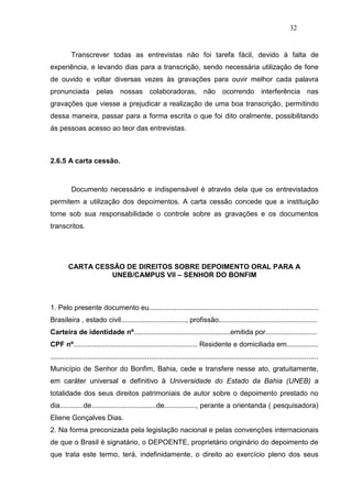 32


          Transcrever todas as entrevistas não foi tarefa fácil, devido à falta de
experiência, e levando dias para a transcrição, sendo necessária utilização de fone
de ouvido e voltar diversas vezes às gravações para ouvir melhor cada palavra
pronunciada pelas nossas colaboradoras, não ocorrendo interferência nas
gravações que viesse a prejudicar a realização de uma boa transcrição, permitindo
dessa maneira, passar para a forma escrita o que foi dito oralmente, possibilitando
ás pessoas acesso ao teor das entrevistas.



2.6.5 A carta cessão.



          Documento necessário e indispensável é através dela que os entrevistados
permitem a utilização dos depoimentos. A carta cessão concede que a instituição
tome sob sua responsabilidade o controle sobre as gravações e os documentos
transcritos.




         CARTA CESSÃO DE DIREITOS SOBRE DEPOIMENTO ORAL PARA A
                   UNEB/CAMPUS VII – SENHOR DO BONFIM



1. Pelo presente documento eu......................................................................................
Brasileira , estado civil................................., profissão..................................................
Carteira de identidade nº.................................................emitida por..........................
CPF nº............................................................... Residente e domiciliada em................
........................................................................................................................................
Município de Senhor do Bonfim, Bahia, cede e transfere nesse ato, gratuitamente,
em caráter universal e definitivo à Universidade do Estado da Bahia (UNEB) a
totalidade dos seus direitos patrimoniais de autor sobre o depoimento prestado no
dia............de.................................de................, perante a orientanda ( pesquisadora)
Eliene Gonçalves Dias.
2. Na forma preconizada pela legislação nacional e pelas convenções internacionais
de que o Brasil é signatário, o DEPOENTE, proprietário originário do depoimento de
que trata este termo, terá, indefinidamente, o direito ao exercício pleno dos seus
 