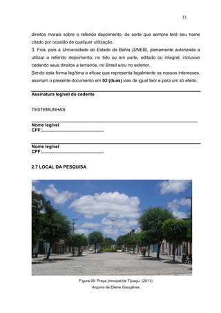 33


direitos morais sobre o referido depoimento, de sorte que sempre terá seu nome
citado por ocasião de qualquer utilização.
3. Fica, pois a Universidade do Estado da Bahia (UNEB), plenamente autorizada a
utilizar o referido depoimento, no tido ou em parte, editado ou integral, inclusive
cedendo seus direitos a terceiros, no Brasil e/ou no exterior.
Sendo esta forma legítima e eficaz que representa legalmente os nossos interesses,
assinam o presente documento em 02 (duas) vias de igual teor e para um só efeito.


Assinatura legível do cedente


TESTEMUNHAS:

___________________________________________________________________
Nome legível
CPF:..................................................


Nome legível
CPF:..................................................


2.7 LOCAL DA PESQUISA




                                   Figura 08. Praça principal de Tijuaçu: (2011)
                                             Arquivo de Eliene Gonçalves
 