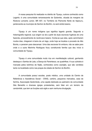 34


      A nossa pesquisa foi realizada no distrito de Tijuaçu, outrora conhecido como
Lagarto; é uma comunidade remanescente de Quilombo, situada às margens da
Rodovia Lomanto Junior, BR 407, no Território do Piemonte Norte do Itapicuru,
pertencente ao município de Senhor do Bonfim, no semi-árido baiano.



      Tijuaçu é um nome indígena que significa lagarto grande. Segundo a
historiografia regional, sua origem se dá a partir de duas escravas fugitivas de uma
fazenda, provavelmente do recôncavo baiano. Conta-se que elas, após caminharem
muitos dias, chegaram à beira de um lago, onde hoje se localiza o povoado de Alto
Bonito, e pararam para descansar. Uma das escravas foi embora, não se sabe para
onde e a outra Mariinha Rodrigues ficou constituindo família que deu início à
comunidade de Tijuaçu.



      Tijuaçu é uma comunidade muito rica em manifestação cultural, ganhando
destaque o Samba de Lata, a Dança do Parentesco, as quadrilhas. A sua culinária é
marcada pelos bolinhos de feijão, conhecidos como acarajés, que são vendidos
tanto na localidade como nas praças da cidade de Senhor do Bonfim.



      A comunidade possui escolas, posto médico, uma unidade do Centro de
Referência e Assistência Social - CRAS, cartório, pequenos mercados, casa de
farinha, Associação Quilombola, uma capela dedicada ao padroeiro da comunidade
São Benedito e diversas igrejas protestantes, sem falar em um terreiro de
candomblé, que tem as funções sob sigilo e sem nenhuma divulgação.
 