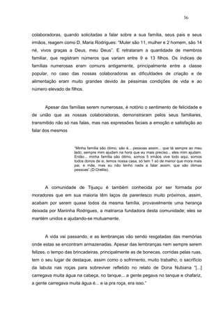 36


colaboradoras, quando solicitadas a falar sobre a sua família, seus pais e seus
irmãos, reagem como D. Maria Rodrigues: “Muler são 11, mulher e 2 homem, são 14
né, vivos graças a Deus, meu Deus”. E retrataram a quantidade de membros
familiar, que registram números que variam entre 9 e 13 filhos. Os índices de
famílias numerosas eram comuns antigamente, principalmente entre a classe
popular, no caso das nossas colaboradoras as dificuldades de criação e de
alimentação eram muito grandes devido às péssimas condições de vida e ao
número elevado de filhos.



      Apesar das famílias serem numerosas, é notório o sentimento de felicidade e
de união que as nossas colaboradoras, demonstraram pelos seus familiares,
transmitido não só nas falas, mas nas expressões faciais a emoção e satisfação ao
falar dos mesmos


                     “Minha família são ótimo, são é... pessoas assim... que tá sempre ao meu
                     lado, sempre mim ajudam na hora que eu mais preciso... eles mim ajudam.
                     Então... minha família são ótimo, somos 5 irmãos vive todo aqui, somos
                     todos donos de si, temos nossa casa, só tem 1 só de menor que mora mais
                     pai, e mãe, mas eu não tenho nada a falar assim, que são ótimas
                     pessoas”.(D.Orelita).



      A comunidade de Tijuaçu é também conhecida por ser formada por
moradores que em sua maioria têm laços de parentesco muito próximos, assim,
acabam por serem quase todos da mesma família, provavelmente uma herança
deixada por Mariinha Rodrigues, a matriarca fundadora desta comunidade; eles se
mantém unidos e ajudando-se mutuamente.



      A vida vai passando, e as lembranças vão sendo resgatadas das memórias
onde estas se encontram armazenadas. Apesar das lembranças nem sempre serem
felizes, o tempo das brincadeiras, principalmente as de bonecas, corridas pelas ruas,
tem o seu lugar de destaque, assim como o sofrimento, muito trabalho, o sacrifício
da labuta nas roças para sobreviver refletido no relato de Dona Nubiana “[...]
carregava muita água na cabeça, no tanque... a gente pegava no tanque e chafariz,
a gente carregava muita água é... e ia pra roça, era isso.”
 
