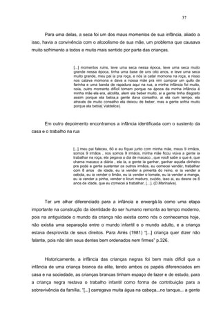 37


      Para uma delas, a seca foi um dos maus momentos de sua infância, aliado a
isso, havia a convivência com o alcoolismo de sua mãe, um problema que causava
muito sofrimento a todos e muito mais sentido por parte das crianças.


                     [...] momentos ruins, teve uma seca nessa época, teve uma seca muito
                     grande nessa época, tinha uma base de uns oito anos, e teve uma seca
                     muito grande, meu pai ia pra roça, e nós ia catar momona na roça, e nisso
                     nos catava momona e dava a nossa mãe pra vim comprar um quilo de
                     farinha e uma banda de rapadura aqui na rua, a minha infância foi muito,
                     noia, outro momento difícil tomem porque na época da minha infância é
                     minha mãe ela era, alcolita, alem ela beber muito, ai a gente tinha disgosto
                     assim porque ela bebia,a gente dava conselho, ai ela cum tempo, ela
                     através de muito conselho ela deixou de beber, mas a gente sofria muito
                     porque ela bebia( Valdelice).



      Em outro depoimento encontramos a infância identificada com o sustento da
casa e o trabalho na rua


                     [...] meu pai faleceu, 60 e eu fiquei junto com minha mãe, meus 9 irmãos,
                     somos 9 irmãos , nos somos 9 irmãos, minha mãe ficou viúva a gente ia
                     trabalhar na roça, ela pegava o dia de macaco , que você sabe o que é, que
                     chama macaco a diária , ela ia, a gente ia ganhar, ganhar aquela dinheiro
                     pra pode a gente sustentar os outros irmãos, eu comecei vender, trabalhar
                     com 8 anos de idade, eu ia vender a pimenta do reino, ei ia vender a
                     cebola, eu ia vender o limão, eu ia vender o tomate, eu ia vender a manga,
                     eu ia vender a pinha, vender o licuri maduro, cuzido, isso ai, eu desne os 8
                     anos de idade, que eu comecei a trabalhar, […]. (D.Marinalva).




      Ter um olhar diferenciado para a infância e enxergá-la como uma etapa
importante na construção da identidade do ser humano remonta ao tempo moderno,
pois na antiguidade o mundo da criança não existia como nós o conhecemos hoje,
não existia uma separação entre o mundo infantil e o mundo adulto, e a criança
estava desprovida de seus direitos. Para Airés (1981) “[...] criança quer dizer não
falante, pois não têm seus dentes bem ordenados nem firmes” p.326.



      Historicamente, a infância das crianças negras foi bem mais difícil que a
infância de uma criança branca da elite, tendo ambos os papéis diferenciados em
casa e na sociedade, as crianças brancas tinham espaço de lazer e de estudo, para
a criança negra restava o trabalho infantil como forma de contribuição para a
sobrevivência da família. “[...] carregava muita água na cabeça...no tanque... a gente
 