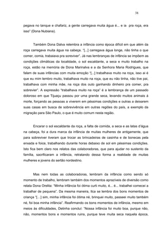 38


pegava no tanque e chafariz, a gente carregava muita água é... e ia pra roça, era
isso” (Dona Nubiana).



      Também Dona Dalva relembra a infância como época difícil em que além da
roça carregava muita água na cabeça. “[...] carregava água longe, não tinha o que
comer, comia, trabaiava pra soreviver”. Já nas lembranças de infância se impõem as
condições climáticas da localidade, o sol escaldante, a seca e muito trabalho na
roça, estão na memória de Dona Marinalva e a da Senhora Maria Rodrigues, que
falam de suas infâncias com muita emoção “[...] trabalhava muito na roça, isso ai é
que eu mim lembro muito, trabalhava muito na roça, que eu não tinha, não tive pai,
trabalhava com minha mãe, na roça dos outo ganhando dinheiro pra comer, pra
sobrevier”. A expressão “trabalhava muito na roça” é a lembrança de um passado
doloroso em que Tijuaçu passou por uma grande seca, levando muitos animais á
morte, forçando as pessoas a viverem em péssimas condições e outras a deixarem
suas casas em busca de sobrevivência em outras regiões do país, a exemplo da
migração para São Paulo, o que é muito comum nesta região.



      Encarar o sol escaldante da roça, a falta de comida, a seca e as latas d’água
na cabeça, foi a dura marca da infância de muitas mulheres de antigamente, que
para sobreviver tiveram que trocar as brincadeiras de casinha e de bonecas pela
enxada e foice, trabalhando durante horas debaixo de sol em péssimas condições.
Isto fica bem claro nos relatos das colaboradoras, que para ajudar no sustento da
família, sacrificaram a infância, retratando dessa forma a realidade de muitas
mulheres e jovens do sertão nordestino.



      Mas nem todas as colaboradoras, lembram da infância como sendo só
momento de trabalho, lembram também dos momentos aprazíveis de diversão como
relata Dona Orelita: “Minha infância foi ótima curti muito, é... é... trabalhei comecei a
trabalhar de pequena”. Da mesma maneira, Ilca se lembra dos bons momentos de
criança “[…] sim, minha infância foi ótima né, brinquei muito, passeei muito também
né, foi boa minha infância”. Reafirmando os bons momentos de infância, mesmo em
meios às dificuldades, Detinha concluí: “Nossa infância foi muito boa, purque não,
não, momentos bons e momentos ruins, purque teve muita seca naquela época,
 