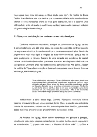 39


mas nossa mãe, meu pai graças a Deus soube criar nós”. Os relatos de Dona
Orelita, Ilca e Detinha vêm nos mostrar que numa comunidade onde seus familiares
lutaram e seus moradores lutam até hoje para sobreviver, foi e é possível uma
infância feliz, onde o trabalho e o sofrimento também fazem parte, mas sem embotar
o lugar da alegria de ser criança.



3.2 Tijuaçu e a participação das mulheres no seu mito de origem.



      Conforme relatos dos moradores, a origem da comunidade de Tijuaçu se deu
à aproximadamente uns 200 anos atrás, na época da escravidão no Brasil quando
os negros eram trazidos do continente africano para serem escravizados. O mito de
origem deste lugar inicia após a chegada de duas ou três escravas - porque não se
sabe exatamente o número, fugiram de uma senzala aos arredores da capital
baiana, caminhando dias e noites por entres as matas, até chegarem à beira de um
lago perto de um morro onde hoje está situada a comunidade de Alto Bonito. Apesar
da história de Tijuaçu fazer menção a duas ou três escravas, somente uma ficou na
lembrança, Marrinha Rodrigues.



                      Tijuaçu foi fundada pelos negro, Tijuaçu foi fundada pelos negro depois que
                      chegou essa Mariinha Rodrigues, que ela veio a dente de cachorro como
                      dizia eles, ela veio, foi no tempo de, da da escravidão que ela veio corrida
                      de Salvador, Salvador ela se arranchou em cima do morro que é Alto Bonito
                      e, daí ela foi criando os filhos dela e em cada comunidade negra ela ia
                      deixando um, um, uma gestão dela, ia deixando 1 filho e dali foi criando
                      aquela comunidade negra quilombola de Tijuaçu.(Dona Marinalva)




      Instalando-se a beira desse lago, Marrinha Rodrigues, constituiu família
casando provavelmente com um ex-escravo, tendo filhos, e criando uma estratégia
própria de povoamento, colocou um filho em cada parte deste território, garantindo
dessa maneira a preservação do grupo familiar e a posse das terras.



      As histórias de Tijuaçu foram sendo transmitidas de geração a geração,
inicialmente pelos pais, pessoas mais próximas no núcleo familiar, como nos contam
as entrevistadas: “[...] quem mim contou a história foi minha mãe.” “[...] Olha a
 