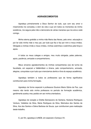 4




                              AGRADECIMENTOS


         Agradeço primeiramente a Deus Senhor de tudo, que com seu amor e
misericórdia me concedeu o dom da vida e que em todos os momentos da minha
existência, me segura pela mão e demonstra de várias maneiras que me ama e está
comigo.


         Minha eterna gratidão a minha mãe Maria das Neves, pelo amor, educação e
por ter sido minha mãe e meu pai, por tudo que fez e faz por mim e meus irmãos.
Obrigada a minhas irmãs e meus irmãos, minhas sobrinhas e sobrinhos pela força e
apoio.


         A todos os meus colegas e amigos, meu muito obrigada, pelas palavras,
apoio, paciência, amizade e companheirismo.


         Meus sinceros agradecimentos às minhas companheiras (os) de turma da
faculdade, em especial a Valdemilson e Ariana, pelo companheirismo, amizade,
alegrias, conquistas e por tudo que vivenciamos dentro e fora do espaço acadêmico.


         Agradeço também a todos os professores que de forma significativa
contribuíram para minha formação.


         Agradeço de forma especial à professora Doutora Maria Glória da Paz, que
mesmo não tendo sido minha professora no período de formação acadêmica,
gentilmente aceitou meu pedido em ser minha orientadora.


         Agradeço de coração a Orelita Damasceno de Santana, Nubiana Rodrigues
Ventura, Valdelice da Silva, Maria Rodrigues da Silva, Marinalva dos Santos da
Silva, Ilca dos Santos e Dalva Barbosa de Souza, que contribuíram para realização
deste trabalho.



         E, por fim, agradeço à UNEB, em especial o Campus VII.
 