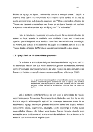 40


história de Tijuaçu, na época... minha mãe contava e meu pai tomem.” depois e
membro mais velhos da comunidade “Essa história quem contou foi os pais da
gente, primeiro foi os avô da gente, depois os pai.” “Olha eu sei sobre a história de
Tijuaçu, por causa de uma senhora que, é que ela se chama é Anisia, né, que hoje
é a pessoa mais velha que tem aqui em Tijuaçu né.” “Os mais velho.”



      Hoje, a maioria dos moradores tem conhecimento da sua descendência e da
origem do lugar através da oralidade, uma atividade comum em comunidades
ágrafas, que ao longo dos anos a utilizou como meio de transmissão e preservação
da história, das culturas e dos costumes de grupos e sociedades, como é o caso de
Tijuaçu desde a chegada de Mariinha e suas companheiras até os dias atuais.



3.3 Tijuaçu antes de ser comunidade quilombola.


      Os maltratos e as condições indignas de sobrevivência dos negros no período
da escravidão fizeram com que muitos escravos fugissem das fazendas, formando
com outros grupos algumas comunidades de luta e resistência, estes agrupamentos
ficaram conhecidos como quilombos como descreve Gomes e Munanga (2006):



                      [...] os quilombos brasileiros podem ser considerados como uma inspiração
                      africana, reconstruída pelos escravizados para se opor a uma estrutura
                      escravocrata, pela implantação de uma outra forma de vida, de uma outra
                      estrutura política na qual se encontraram todos os tipos de oprimidos.
                      (p.71).




      Este é também o entendimento que se tem sobre a comunidade de Tijuaçu,
reconhecida como Comunidade Remanescente de Quilombo, pelo fato de ter sido
fundada segundo a historiografia regional, por uma negra ex-escrava. Antes de ser
reconhecida, Tijuaçu passou por grandes dificuldades como falta d’água, moradia,
saneamento básico, calçamentos, educação, saúde, segurança e muitas outras
necessidades básicas, não tinham organização, ficando também durante anos
esquecida pelos políticos que só apareciam na localidade em época de campanha
eleitoral, com a finalidade de angariar votos.
 