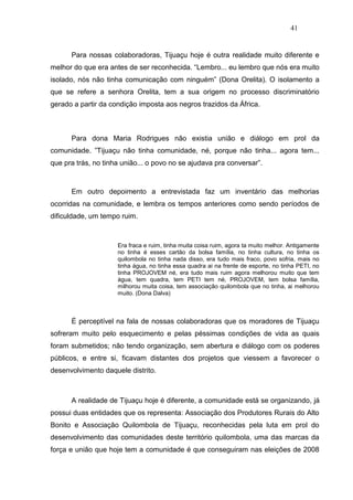 41


      Para nossas colaboradoras, Tijuaçu hoje é outra realidade muito diferente e
melhor do que era antes de ser reconhecida. “Lembro... eu lembro que nós era muito
isolado, nós não tinha comunicação com ninguém” (Dona Orelita). O isolamento a
que se refere a senhora Orelita, tem a sua origem no processo discriminatório
gerado a partir da condição imposta aos negros trazidos da África.



      Para dona Maria Rodrigues não existia união e diálogo em prol da
comunidade. ”Tijuaçu não tinha comunidade, né, porque não tinha... agora tem...
que pra trás, no tinha união... o povo no se ajudava pra conversar”.



      Em outro depoimento a entrevistada faz um inventário das melhorias
ocorridas na comunidade, e lembra os tempos anteriores como sendo períodos de
dificuldade, um tempo ruim.



                     Era fraca e ruim, tinha muita coisa ruim, agora ta muito melhor. Antigamente
                     no tinha é esses cartão da bolsa família, no tinha cultura, no tinha os
                     quilombola no tinha nada disso, era tudo mais fraco, povo sofria, mais no
                     tinha água, no tinha essa quadra ai na frente de esporte, no tinha PETI, no
                     tinha PROJOVEM né, era tudo mais ruim agora melhorou muito que tem
                     água, tem quadra, tem PETI tem né, PROJOVEM, tem bolsa família,
                     milhorou muita coisa, tem associação quilombola que no tinha, ai melhorou
                     muito. (Dona Dalva)



      É perceptível na fala de nossas colaboradoras que os moradores de Tijuaçu
sofreram muito pelo esquecimento e pelas péssimas condições de vida as quais
foram submetidos; não tendo organização, sem abertura e diálogo com os poderes
públicos, e entre si, ficavam distantes dos projetos que viessem a favorecer o
desenvolvimento daquele distrito.



      A realidade de Tijuaçu hoje é diferente, a comunidade está se organizando, já
possui duas entidades que os representa: Associação dos Produtores Rurais do Alto
Bonito e Associação Quilombola de Tijuaçu, reconhecidas pela luta em prol do
desenvolvimento das comunidades deste território quilombola, uma das marcas da
força e união que hoje tem a comunidade é que conseguiram nas eleições de 2008
 