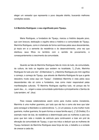 42


eleger um vereador que representa o povo daquele distrito, buscando melhores
condições sociais.



3.4 Mariinha Rodrigues: o seu significado para Tijuaçu.




       Maria Rodrigues, a fundadora de Tijuaçu, marcou a história daquele povo,
que com bravura, dedicação e orgulho eleva a história e a comunidade de Tijuaçu.
Marrinha Rodrigues, como é chamada de forma carinhosa pelos seus descendentes,
já trazia em si a semente da resistência e do desenvolvimento, uma vez que
distribuiu   seus    filhos   no   território   com   o   sentido   de   povoamento,   e
consequentemente o crescimento da comunidade.



       Quando se fala de Marrinha Rodrigues fala do inicio de tudo, da comunidade,
da cultura, de todo os legados que existem na localidade, “[...]Tudo, Mariinha
Rodrigues foi tudo pra nós”. (D.Marinalva) “[...] Mariinha Rodrigues pra mim significa
o começo, o começo de Tijuaçu, que através de Mariinha Rodrigues foi que a gente
descobriu muita coisa aqui em Tijuaçu”. (Valdelice) Marrinha é vista pelos seus
descendentes não só como a fundadora, mas como maior responsável pelas
manifestações culturais. ”Ó Mariinha Rodrigues significa tudo, né porque ela foi
quem deu... é... origem a essa comunidade quilombola e principalmente o Samba de
Lata também, né”. (Ilca)



       Para nossas colaboradoras assim como para muitos outros moradores,
Marrinha é uma mulher guerreira, por tudo que ela fez e como ela teve que lutar
para conseguir a liberdade e a sobrevivência. “[...] é um pessoa, é uma mulher muito
guerreira, mulher guerreira, foi quem formou a nossa família aqui [...]” (D.Orelita). É o
exemplo maior de luta, de resistência e determinação para as mulheres e para seu
povo que tem nela o modelo de estímulo para continuarem a lutar em prol de
elevação da comunidade de Tijuaçu, o que nos induz a deduzir que as mulheres de
Tijuaçu herdaram de Marrinha Rodrigues essa força de luta, o trabalho e a vontade
de crescer a cada dia.
 