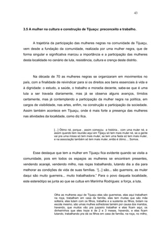 43



3.5 A mulher na cultura e construção de Tijuaçu: preconceito e trabalho.



      A trajetória da participação das mulheres negras na comunidade de Tijuaçu,
vem desde a fundação da comunidade, realizada por uma mulher negra, que de
forma singular e significativa marcou a importância e a participação das mulheres
desta localidade no cenário de luta, resistência, cultura e crença deste distrito.




      Na década de 70 as mulheres negras se organizaram em movimentos no
país, com a finalidade de reivindicar para si os direitos aos bens essenciais à vida e
à dignidade: o estudo, a saúde, o trabalho e moradia decente, sabe-se que é uma
luta a ser travada diariamente, mas já se observa alguns avanços, tímidos
certamente, mas já contemplando a participação da mulher negra na política, em
cargos de visibilidade, nas artes, enfim, na construção e participação da sociedade.
Assim também acontece em Tijuaçu, onde é mais forte a presença das mulheres
nas atividades da localidade, como diz Ilca.



                      […] Ótimo né, porque , assim começou a história... com uma muler né, e
                      assim quando tem reunião aqui em Tijiaçu só tem mais muler né, se a gente
                      vai pra uma missa só tem mais muler, se tem uma festa só tem mais muler,
                      e na associação também só tem mais muler, então é ótimo.... Somos.




      Esse destaque que tem a mulher em Tijuaçu fica evidente quando se visita a
comunidade, pois em todos os espaços as mulheres se encontram presentes,
vendendo acarajé, vendendo milho, nas roças trabalhando, lutando dia a dia para
melhorar as condições de vida de suas famílias. “[...] são... são guerreira, as muler
daqui são muito guerreira... muito trabalhadora.” Para o povo daquela localidade,
este estereótipo se junta ao que se cultua em Mariinha Rodrigues: a força, a luta.



                      Olha as mulheres aqui de Tijuaçu elas são guerreiras, elas aqui trabalham
                      na roça, trabalham em casa de família, elas tem muitas que são mãe
                      solteira, elas lutam com os filhos, trabalha e a sustenta os filhos, botam na
                      escola mesmo, são umas mulhes sofredoras tamém por causa dos maridos,
                      havendo, que muitos vão pra juazeiro trabalhar e elas ficam aqui, os
                      dinheirinhos que eles traze é de 2 e 3 meses, havendo, e elas ficam
                      lutando, trabalhando pra dá os filhos em casa de família, na roça, no milho,
 