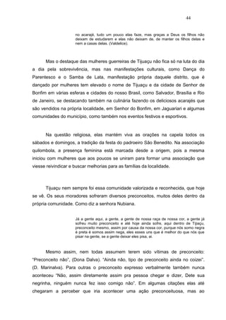 44


                     no acarajé, tudo um pouco elas faze, mas graças a Deus os filhos não
                     deixam de estudarem e elas não deixam de, de manter os filhos delas e
                     nem a casas delas. (Valdelice).



      Mas o destaque das mulheres guerreiras de Tijuaçu não fica só na luta do dia
a dia pela sobrevivência, mas nas manifestações culturais, como Dança do
Parentesco e o Samba de Lata, manifestação própria daquele distrito, que é
dançado por mulheres tem elevado o nome de Tijuaçu e da cidade de Senhor de
Bonfim em várias esferas e cidades do nosso Brasil, como Salvador, Brasília e Rio
de Janeiro, se destacando também na culinária fazendo os deliciosos acarajés que
são vendidos na própria localidade, em Senhor do Bonfim, em Jaguariari e algumas
comunidades do município, como também nos eventos festivos e esportivos.



      Na questão religiosa, elas mantém viva as orações na capela todos os
sábados e domingos, a tradição da festa do padroeiro São Benedito. Na associação
quilombola, a presença feminina está marcada desde a origem, pois a mesma
iniciou com mulheres que aos poucos se uniram para formar uma associação que
viesse reivindicar e buscar melhorias para as famílias da localidade.



      Tijuaçu nem sempre foi essa comunidade valorizada e reconhecida, que hoje
se vê. Os seus moradores sofreram diversos preconceitos, muitos deles dentro da
própria comunidade. Como diz a senhora Nubiana.


                     Já a gente aqui, a gente, a gente de nossa raça de nossa cor, a gente já
                     sofreu muito preconceito e até hoje ainda sofre, aqui dentro de Tijiaçu,
                     preconceito mesmo, assim por causa da nossa cor, purque nós somo negra
                     é preta é somos assim nega, eles esses uns que é melhor do que nós que
                     pisar na gente, se a gente deixar eles pisa, ai.



      Mesmo assim, nem todas assumem terem sido vítimas de preconceito:
“Preconceito não”, (Dona Dalva). “Ainda não, tipo de preconceito ainda no coizei”.
(D. Marinalva). Para outras o preconceito expresso verbalmente também nunca
aconteceu “Não, assim diretamente assim pra pessoa chegar e dizer, Dete sua
negrinha, ninguém nunca fez isso comigo não”. Em algumas citações elas até
chegaram a perceber que iria acontecer uma ação preconceituosa, mas ao
 