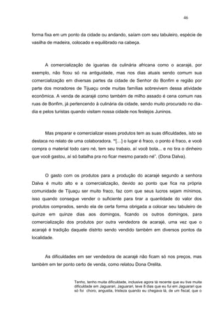 46


forma fixa em um ponto da cidade ou andando, saíam com seu tabuleiro, espécie de
vasilha de madeira, colocado e equilibrado na cabeça.




      A comercialização de iguarias da culinária africana como o acarajé, por
exemplo, não ficou só na antiguidade, mas nos dias atuais sendo comum sua
comercialização em diversas partes da cidade de Senhor do Bonfim e região por
parte dos moradores de Tijuaçu onde muitas famílias sobrevivem dessa atividade
econômica. A venda de acarajé como também de milho assado é cena comum nas
ruas de Bonfim, já pertencendo à culinária da cidade, sendo muito procurado no dia-
dia e pelos turistas quando visitam nossa cidade nos festejos Juninos.



      Mas preparar e comercializar esses produtos tem as suas dificuldades, isto se
destaca no relato de uma colaboradora. “[…] o lugar é fraco, o ponto é fraco, e você
compra o material todo caro né, tem seu trabaio, aí você bota... e no tira o dinheiro
que você gastou, aí só batalha pra no ficar mesmo parado né”. (Dona Dalva).



      O gasto com os produtos para a produção do acarajé segundo a senhora
Dalva é muito alto e a comercialização, devido ao ponto que fica na própria
comunidade de Tijuaçu ser muito fraco, faz com que seus lucros sejam mínimos,
isso quando consegue vender o suficiente para tirar a quantidade do valor dos
produtos comprados, sendo ela de certa forma obrigada a colocar seu tabuleiro de
quinze em quinze dias aos domingos, ficando os outros domingos, para
comercialização dos produtos por outra vendedora de acarajé, uma vez que o
acarajé é tradição daquele distrito sendo vendido também em diversos pontos da
localidade.



      As dificuldades em ser vendedora de acarajé não ficam só nos preços, mas
também em ter ponto certo de venda, como relatou Dona Orelita.


                     Tenho, tenho muita dificuldade, inclusive agora tá recente que eu tive muita
                     dificuldade em Jaguarari, Jaguarari, teve 8 dias que eu fui em Jaguarari que
                     só foi choro, angustia, tristeza quando eu chegava lá, de um fiscal, que o
 