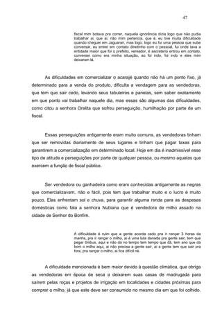 47


                        fiscal mim botava pra correr, naquela ignorância dizia logo que não pudia
                        trabalhar ai, que ai, não mim pertencia, que é, eu tive muita dificuldade
                        quando cheguei em Jaguarari, mas logo, logo eu fui uma pessoa que sube
                        conversar, eu entrei em contato direitinho com o pessoal, fui onde tava a
                        entidade maior que foi o prefeito, vereador, é secretario entrou em contato,
                        conversei como era minha situação, ao foi indo, foi indo e eles mim
                        deixaram lá.



          As dificuldades em comercializar o acarajé quando não há um ponto fixo, já
determinado para a venda do produto, dificulta a vendagem para as vendedoras,
que tem que sair cedo, levando seus tabuleiros e panelas, sem saber exatamente
em que ponto vai trabalhar naquele dia, mas essas são algumas das dificuldades,
como citou a senhora Orelita que sofreu perseguição, humilhação por parte de um
fiscal.



          Essas perseguições antigamente eram muito comuns, as vendedoras tinham
que ser removidas diariamente de seus lugares e tinham que pagar taxas para
garantirem a comercialização em determinado local. Hoje em dia é inadmissível esse
tipo de atitude e perseguições por parte de qualquer pessoa, ou mesmo aquelas que
exercem a função de fiscal público.



          Ser vendedora ou ganhadeira como eram conhecidas antigamente as negras
que comercializavam, não e fácil, pois tem que trabalhar muito e o lucro é muito
pouco. Elas enfrentam sol e chuva, para garantir alguma renda para as despesas
domésticas como fala a senhora Nubiana que é vendedora de milho assado na
cidade de Senhor do Bonfim.



                        A dificuldade é ruim que a gente acorda cedo pra ir rançar 3 horas da
                        manha, pra ir rançar o milho, ai é uma luta danada pra gente sair, tem que
                        pegar ônibus, aqui e não dá no tempo tem tempo que dá, tem ano que da
                        bom o milho aqui, ai não precisa a gente sair, ai a gente tem que sair pra
                        fora, pra rançar o milho, ai fica difícil né.



          A dificuldade mencionada é bem maior devido à questão climática, que obriga
as vendedoras em época de seca a deixarem suas casas de madrugada para
saírem pelas roças e projetos de irrigação em localidades e cidades próximas para
comprar o milho, já que este deve ser consumido no mesmo dia em que foi colhido.
 