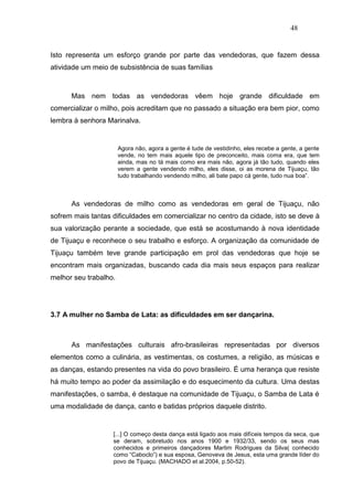 48


Isto representa um esforço grande por parte das vendedoras, que fazem dessa
atividade um meio de subsistência de suas famílias



      Mas nem todas as vendedoras vêem hoje grande dificuldade em
comercializar o milho, pois acreditam que no passado a situação era bem pior, como
lembra à senhora Marinalva.


                       Agora não, agora a gente é tude de vestidinho, eles recebe a gente, a gente
                       vende, no tem mais aquele tipo de preconceito, mais coma era, que tem
                       ainda, mas no tá mais como era mais não, agora já tão tudo, quando eles
                       verem a gente vendendo milho, eles disse, oi as morena de Tijuaçu, tão
                       tudo trabalhando vendendo milho, ali bate papo cá gente, tudo nua boa”.



      As vendedoras de milho como as vendedoras em geral de Tijuaçu, não
sofrem mais tantas dificuldades em comercializar no centro da cidade, isto se deve à
sua valorização perante a sociedade, que está se acostumando à nova identidade
de Tijuaçu e reconhece o seu trabalho e esforço. A organização da comunidade de
Tijuaçu também teve grande participação em prol das vendedoras que hoje se
encontram mais organizadas, buscando cada dia mais seus espaços para realizar
melhor seu trabalho.




3.7 A mulher no Samba de Lata: as dificuldades em ser dançarina.



      As manifestações culturais afro-brasileiras representadas por diversos
elementos como a culinária, as vestimentas, os costumes, a religião, as músicas e
as danças, estando presentes na vida do povo brasileiro. É uma herança que resiste
há muito tempo ao poder da assimilação e do esquecimento da cultura. Uma destas
manifestações, o samba, é destaque na comunidade de Tijuaçu, o Samba de Lata é
uma modalidade de dança, canto e batidas próprios daquele distrito.


                   [...] O começo desta dança está ligado aos mais difíceis tempos da seca, que
                   se deram, sobretudo nos anos 1900 e 1932/33, sendo os seus mas
                   conhecidos e primeiros dançadores Martim Rodrigues da Silva( conhecido
                   como “Caboclo”) e sua esposa, Genoveva de Jesus, esta uma grande líder do
                   povo de Tijuaçu. (MACHADO et al.2004, p.50-52).
 