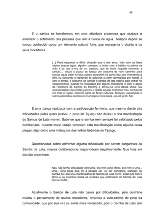 49




      E o samba se transformou em uma atividade prazerosa que ajudava a
amenizar o sofrimento das pessoas que iam à busca de água. Tempos depois se
tornou conhecido como um elemento cultural forte, que representa o distrito e os
seus moradores.


                     [...] Para esquecer a difícil situação sua e dos seus, indo com as latas
                     vazias buscar água, alguém começou a imitar com a batida na palma da
                     mão e da lata a voz de um pássaro, que se ouvia naquele momento a
                     cantar[...] pouco a pouco se tornou um costume de num caminho para
                     buscar água bater na lata, outros dançarem na ponta dos pés inventando a
                     letra ou cantando e repetindo as palavras já bem conhecidas por todos[...]
                     com o tempo, o costume de dançar o samba de lata estava para entrar no
                     esquecimento, quando foi resgatado por alguns moradores e com o apoio
                     da Prefeitura de Senhor do Bonfim[...], tornou-se uma dança oficial nas
                     apresentações das festas juninas e desde aquele momento ficou conhecida
                     em toda a região, fazendo parte de feiras culturais, festivais, exposições e
                     outros parecidos eventos no município e fora deste. (op.cit. p.50- 52)



      É uma dança realizada com a participação feminina, que mesmo diante das
dificuldades pelas quais passou o povo de Tijuaçu não deixou a rica manifestação
do Samba de Lata morrer. Sabe-se que o samba nem sempre foi valorizado pelos
bonfinenses, durante muito tempo tomavam esta manifestação como alguma coisa
piegas, algo como uma maluquice das velhas bêbadas de Tijuaçu.



      Questionadas sobre enfrentar alguma dificuldade por serem dançarinas do
Samba de Lata, nossas colaboradoras responderam negativamente. Que hoje em
dia não encontram.



                     Não, não tenho dificuldade nenhuma, pra mim acho ótimo, pra mim é uma...
                     uma... uma coisa boa, foi a pessoa ser, eu ser dançarina, participo do
                     Samba de Lata sou coordenadora do Samba de Lata mirim, então pra mim é
                     ótimo e eu incentivo todas as muleres que participam do Samba de Lata
                     (Dona Orelita)



      Atualmente o Samba de Lata não passa por dificuldades, pelo contrário
mudou o pensamento de muitos moradores, levantou a auto-estima do povo da
comunidade, que por sua vez se sente mais valorizado, pois o Samba de Lata tem
 