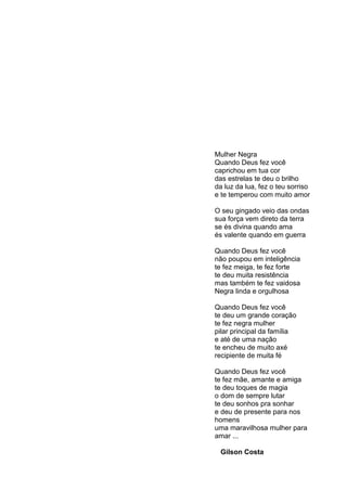 5




Mulher Negra
Quando Deus fez você
caprichou em tua cor
das estrelas te deu o brilho
da luz da lua, fez o teu sorriso
e te temperou com muito amor

O seu gingado veio das ondas
sua força vem direto da terra
se és divina quando ama
és valente quando em guerra

Quando Deus fez você
não poupou em inteligência
te fez meiga, te fez forte
te deu muita resistência
mas também te fez vaidosa
Negra linda e orgulhosa

Quando Deus fez você
te deu um grande coração
te fez negra mulher
pilar principal da família
e até de uma nação
te encheu de muito axé
recipiente de muita fé

Quando Deus fez você
te fez mãe, amante e amiga
te deu toques de magia
o dom de sempre lutar
te deu sonhos pra sonhar
e deu de presente para nos
homens
uma maravilhosa mulher para
amar ...

 Gilson Costa
 