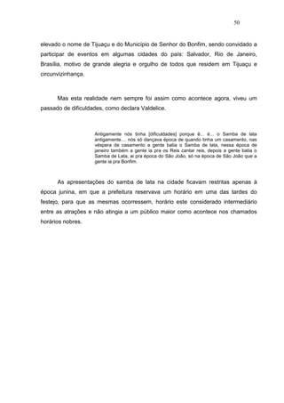 50


elevado o nome de Tijuaçu e do Município de Senhor do Bonfim, sendo convidado a
participar de eventos em algumas cidades do país: Salvador, Rio de Janeiro,
Brasília, motivo de grande alegria e orgulho de todos que residem em Tijuaçu e
circunvizinhança.



      Mas esta realidade nem sempre foi assim como acontece agora, viveu um
passado de dificuldades, como declara Valdelice.



                    Antigamente nós tinha [dificuldades] porque ê... é... o Samba de lata
                    antigamente.... nós só dançava época de quando tinha um casamento, nas
                    véspera de casamento a gente batia o Samba de lata, nessa época de
                    janeiro também a gente ia pra os Reis cantar reis, depois a gente batia o
                    Samba de Lata, ai pra época do São João, só na época de São João que a
                    gente ia pra Bonfim.



      As apresentações do samba de lata na cidade ficavam restritas apenas à
época junina, em que a prefeitura reservava um horário em uma das tardes do
festejo, para que as mesmas ocorressem, horário este considerado intermediário
entre as atrações e não atingia a um público maior como acontece nos chamados
horários nobres.
 