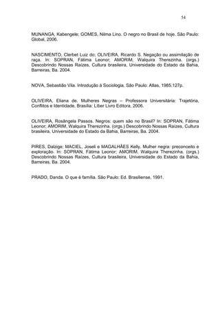 54


MUNANGA, Kabengele; GOMES, Nilma Lino. O negro no Brasil de hoje. São Paulo:
Global, 2006.


NASCIMENTO, Clerbet Luiz do; OLIVEIRA, Ricardo S. Negação ou assimilação de
raça. In: SOPRAN, Fátima Leonor; AMORIM, Walquira Therezinha. (orgs.)
Descobrindo Nossas Raízes, Cultura brasileira, Universidade do Estado da Bahia,
Barreiras, Ba. 2004.


NOVA, Sebastião Vila. Introdução à Sociologia. São Paulo: Atlas, 1985.127p.


OLIVEIRA, Eliana de. Mulheres Negras – Professora Universitária: Trajetória,
Conflitos e Identidade. Brasília: Líber Livro Editora, 2006.


OLIVEIRA, Rosângela Passos. Negros: quem são no Brasil? In: SOPRAN, Fátima
Leonor; AMORIM, Walquira Therezinha. (orgs.) Descobrindo Nossas Raízes, Cultura
brasileira, Universidade do Estado da Bahia, Barreiras, Ba. 2004.


PIRES, Dalzige; MACIEL, Joseli e MAGALHÂES Kelly. Mulher negra: preconceito e
exploração. In: SOPRAN, Fátima Leonor; AMORIM, Walquira Therezinha. (orgs.)
Descobrindo Nossas Raízes, Cultura brasileira, Universidade do Estado da Bahia,
Barreiras, Ba. 2004.


PRADO, Danda. O que é família. São Paulo: Ed. Brasiliense, 1991.
 
