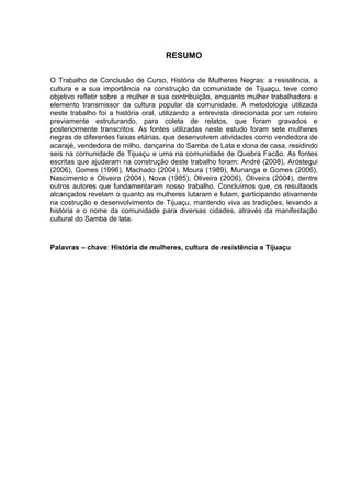 6


                                     RESUMO

O Trabalho de Conclusão de Curso, História de Mulheres Negras: a resistência, a
cultura e a sua importância na construção da comunidade de Tijuaçu, teve como
objetivo refletir sobre a mulher e sua contribuição, enquanto mulher trabalhadora e
elemento transmissor da cultura popular da comunidade. A metodologia utilizada
neste trabalho foi a história oral, utilizando a entrevista direcionada por um roteiro
previamente estruturando, para coleta de relatos, que foram gravados e
posteriormente transcritos. As fontes utilizadas neste estudo foram sete mulheres
negras de diferentes faixas etárias, que desenvolvem atividades como vendedora de
acarajé, vendedora de milho, dançarina do Samba de Lata e dona de casa, residindo
seis na comunidade de Tijuaçu e uma na comunidade de Quebra Facão. As fontes
escritas que ajudaram na construção deste trabalho foram: André (2008), Aróstegui
(2006), Gomes (1996), Machado (2004), Moura (1989), Munanga e Gomes (2006),
Nascimento e Oliveira (2004), Nova (1985), Oliveira (2006), Oliveira (2004), dentre
outros autores que fundamentaram nosso trabalho. Concluímos que, os resultaods
alcançados revelam o quanto as mulheres lutaram e lutam, participando ativamente
na costrução e desenvolvimento de Tijuaçu, mantendo viva as tradições, levando a
história e o nome da comunidade para diversas cidades, através da manifestação
cultural do Samba de lata.



Palavras – chave: História de mulheres, cultura de resistência e Tijuaçu
 