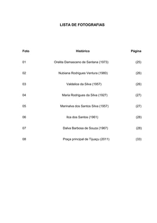 7


          LISTA DE FOTOGRAFIAS




Foto                 Histórico                      Página


01     Orelita Damasceno de Santana (1973)            (25)


02       Nubiana Rodrigues Ventura (1980)             (26)


03             Valdelice da Silva (1957)              (26)


04          Maria Rodrigues da Silva (1927)           (27)


05        Marinalva dos Santos Silva (1957)           (27)


06             Ilca dos Santos (1961)                 (28)


07          Dalva Barbosa de Souza (1967)             (28)


08          Praça principal de Tijuaçu (2011)         (33)
 