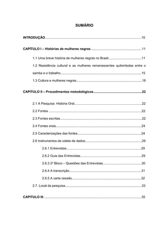 8


                                                     SUMÁRIO


INTRODUÇÃO...........................................................................................................10


CAPÍTULO I – Histórias de mulheres negras.........................................................11

         1.1 Uma breve história de mulheres negras no Brasil.....................................11

         1.2 Resistência cultural e as mulheres remanescentes quilombolas entre o

         samba e o trabalho..........................................................................................15

         1.3 Cultura e mulheres negras.........................................................................18


CAPITULO II – Procedimentos metodológicos......................................................22


         2.1 A Pesquisa: História Oral...........................................................................22

         2.2 Fontes .......................................................................................................22

         2.3 Fontes escritas...........................................................................................22

         2.4 Fontes orais...............................................................................................24

         2.5 Caracterizações das fontes.......................................................................24

         2.6 Instrumentos de coleta de dados...............................................................29

                   2.6.1 Entrevistas...................................................................................29

                   2.6.2 Guia das Entrevistas....................................................................29

                   2.6.3 2ª Bloco – Questões das Entrevistas...........................................30

                   2.6.4 A transcrição................................................................................31

                   2.6.5 A carta cessão.............................................................................32

         2.7. Local da pesquisa.....................................................................................33


CAPITULO III.............................................................................................................35
 