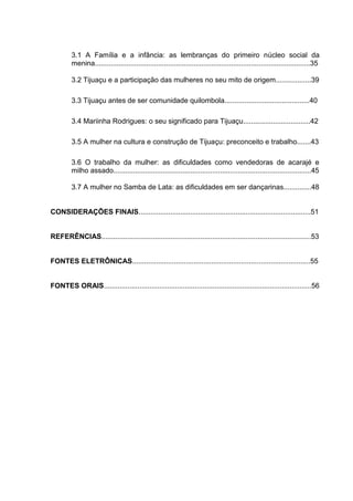 9


         3.1 A Família e a infância: as lembranças do primeiro núcleo social da
         menina.............................................................................................................35

         3.2 Tijuaçu e a participação das mulheres no seu mito de origem..................39

         3.3 Tijuaçu antes de ser comunidade quilombola...........................................40

         3.4 Mariinha Rodrigues: o seu significado para Tijuaçu..................................42

         3.5 A mulher na cultura e construção de Tijuaçu: preconceito e trabalho.......43

         3.6 O trabalho da mulher: as dificuldades como vendedoras de acarajé e
         milho assado....................................................................................................45

         3.7 A mulher no Samba de Lata: as dificuldades em ser dançarinas..............48


CONSIDERAÇÕES FINAIS.......................................................................................51


REFERÊNCIAS..........................................................................................................53


FONTES ELETRÔNICAS..........................................................................................55


FONTES ORAIS.........................................................................................................56
 