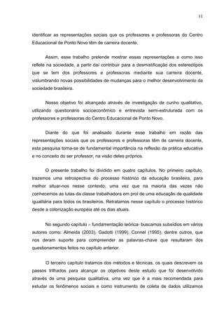11



identificar as representações sociais que os professores e professoras do Centro
Educacional de Ponto Novo têm de carreira docente.


      Assim, esse trabalho pretende mostrar essas representações e como isso
reflete na sociedade, a partir daí contribuir para a desmistificação dos estereótipos
que se tem dos professores e professoras mediante sua carreira docente,
vislumbrando novas possibilidades de mudanças para o melhor desenvolvimento da
sociedade brasileira.


      Nosso objetivo foi alcançado através de investigação de cunho qualitativo,
utilizando questionário socioeconômico e entrevista semi-estruturada com os
professores e professoras do Centro Educacional de Ponto Novo.


      Diante do que foi analisado durante esse trabalho em razão das
representações sociais que os professores e professoras têm de carreira docente,
esta pesquisa torna-se de fundamental importância na reflexão da prática educativa
e no conceito do ser professor, na visão deles próprios.


      O presente trabalho foi dividido em quatro capítulos. No primeiro capítulo,
trazemos uma retrospectiva do processo histórico da educação brasileira, para
melhor situar-nos nesse contexto, uma vez que na maioria das vezes não
conhecemos as lutas da classe trabalhadora em prol de uma educação de qualidade
igualitária para todos os brasileiros. Retratamos nesse capítulo o processo histórico
desde a colonização européia até os dias atuais.


      No segundo capítulo – fundamentação teórica- buscamos subsídios em vários
autores como: Almeida (2003), Gadotti (1999), Connel (1995), dentre outros, que
nos deram suporte para compreender as palavras-chave que resultaram dos
questionamentos feitos no capítulo anterior.


      O terceiro capítulo tratamos dos métodos e técnicas, os quais descrevem os
passos trilhados para alcançar os objetivos deste estudo que foi desenvolvido
através de uma pesquisa qualitativa, uma vez que é a mais recomendada para
estudar os fenômenos sociais e como instrumento de coleta de dados utilizamos
 