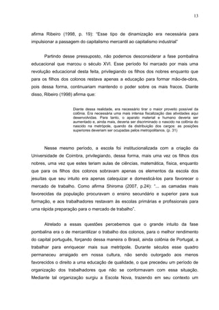 13



afirma Ribeiro (1998, p. 19): “Esse tipo de dinamização era necessária para
impulsionar a passagem do capitalismo mercantil ao capitalismo industrial”


      Partindo desse pressuposto, não podemos desconsiderar a fase pombalina
educacional que marcou o século XVI. Esse período foi marcado por mais uma
revolução educacional desta feita, privilegiando os filhos dos nobres enquanto que
para os filhos dos colonos restava apenas a educação para formar mão-de-obra,
pois dessa forma, continuariam mantendo o poder sobre os mais fracos. Diante
disso, Ribeiro (1998) afirma que:


                     Diante dessa realidade, era necessário tirar o maior proveito possível da
                     colônia. Era necessária uma mais intensa fiscalização das atividades aqui
                     desenvolvidas. Para tanto, o aparato material e humano deveria ser
                     aumentado e, ainda mais, deveria ser discriminado o nascido na colônia do
                     nascido na metrópole, quando da distribuição dos cargos: as posições
                     superiores deveriam ser ocupadas pelos metropolitanos. (p. 31)



      Nesse mesmo período, a escola foi institucionalizada com a criação da
Universidade de Coimbra, privilegiando, dessa forma, mais uma vez os filhos dos
nobres, uma vez que estes teriam aulas de ciências, matemática, física, enquanto
que para os filhos dos colonos sobravam apenas os elementos da escola dos
jesuítas que seu intuito era apenas catequizar e domesticá-los para favorecer o
mercado de trabalho. Como afirma Shiroma (2007, p.24): “... as camadas mais
favorecidas da população procuravam o ensino secundário e superior para sua
formação, e aos trabalhadores restavam às escolas primárias e profissionais para
uma rápida preparação para o mercado de trabalho”.


      Atrelado a essas questões percebemos que o grande intuito da fase
pombalina era o de mercantilizar o trabalho dos colonos, para o melhor rendimento
do capital português, forçando dessa maneira o Brasil, ainda colônia de Portugal, a
trabalhar para enriquecer mais sua metrópole. Durante séculos esse quadro
permaneceu arraigado em nossa cultura, não sendo outorgado aos menos
favorecidos o direito a uma educação de qualidade, o que precedeu um período de
organização dos trabalhadores que não se conformavam com essa situação.
Mediante tal organização surgiu a Escola Nova, trazendo em seu contexto um
 