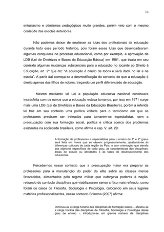 14



entusiasmo e otimismos pedagógicos muito grandes, porém veio com o mesmo
conteúdo das escolas anteriores.


      Não podemos deixar de enaltecer as lutas dos profissionais da educação
durante todo esse período histórico, pois foram essas lutas que desencadearam
algumas conquistas no processo educacional, como por exemplo, a aprovação da
LDB (Lei de Diretrizes e Bases da Educação Básica) em 1961, que trazia em seu
contexto algumas mudanças substanciais para a educação no tocante ao Direito à
Educação, art. 2º que diz: “A educação é direito de todos e será dada no lar e na
escola”. A partir daí começa-se a desmistificação do conceito de que a educação é
direito apenas dos filhos de nobres, traçando um perfil diferenciado de educação.


        Mesmo mediante tal Lei a população educativa nacional continuava
insatisfeita com os rumos que a educação estava tomando, por isso em 1971 surge
mais uma LDB (Lei de Diretrizes e Bases da Educação Brasileira), porém a referida
lei traz em seu contexto uma política voltada para o tecnicismo em que os
professores precisam ser treinados para tornarem-se especialistas, sem a
preocupação com sua formação social, política e crítica acerca dos problemas
existentes na sociedade brasileira, como afirma o cap. V, art. 29:


                     A formação de professores e especialistas para o ensino de 1º e 2º graus
                     será feita em níveis que se elevem progressivamente, ajustando-se às
                     diferenças culturais de cada região do País, e com orientação que atenda
                     aos objetivos específicos de cada grau, às características das disciplinas,
                     áreas de estudo ou atividades e às fases de desenvolvimento dos
                     educandos.


      Percebemos nesse contexto que a preocupação maior era preparar os
professores para a manutenção do poder da elite sobre as classes menos
favorecidas, alimentados pelo regime militar que outorgava poderes à nação,
retirando do currículo disciplinas que viabilizassem senso crítico mais refinado, como
foram os casos de Filosofia, Sociologia e Psicologia, colocando em seus lugares
matérias profissionalizantes, nesse contexto Shiroma (2007) afirma:


                     Diminuiu-se a carga horária das disciplinas de formação básica – afastou-se
                     a carga horária das disciplinas de Filosofia, Sociologia e Psicologia desse
                     grau de ensino -, introduziu-se um grande número de disciplinas
 