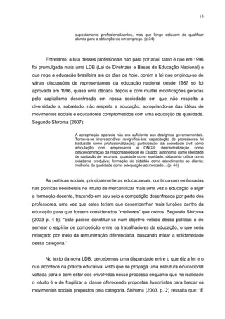 15


                     supostamente profissionalizantes, mas que longe estavam de qualificar
                     alunos para a obtenção de um emprego. (p.34)




      Entretanto, a luta desses profissionais não pára por aqui, tanto é que em 1996
foi promulgada mais uma LDB (Lei de Diretrizes e Bases da Educação Nacional) e
que rege a educação brasileira até os dias de hoje, porém a lei que originou-se de
várias discussões de representantes da educação nacional desde 1987 só foi
aprovada em 1996, quase uma década depois e com muitas modificações geradas
pelo capitalismo desenfreado em nossa sociedade em que não respeita a
diversidade e, sobretudo, não respeita a educação, apropriando-se das idéias de
movimentos sociais e educadores comprometidos com uma educação de qualidade.
Segundo Shiroma (2007):

                     A apropriação operada não era suficiente aos desígnios governamentais.
                     Tornava-se imprescindível resignificá-las: capacitação de professores foi
                     traduzida como profissionalização; participação da sociedade civil como
                     articulação com empresários e ONGS; descentralização como
                     desconcentração da responsabilidade do Estado; autonomia como liberdade
                     de captação de recursos; igualdade como equidade; cidadania crítica como
                     cidadania produtiva; formação do cidadão como atendimento ao cliente;
                     melhoria da qualidade como adequação ao mercado... (p. 44)



      As políticas sociais, principalmente as educacionais, continuavam embasadas
nas políticas neoliberais no intuito de mercantilizar mais uma vez a educação e alijar
a formação docente, trazendo em seu seio a competição desenfreada por parte dos
professores, uma vez que estes teriam que desempenhar mais funções dentro da
educação para que fossem considerados “melhores” que outros. Segundo Shiroma
(2003 p. 4-5): “Este parece constituir-se num objetivo velado dessa política: o de
semear o espírito de competição entre os trabalhadores da educação, o que seria
reforçado por meio da remuneração diferenciada, buscando minar a solidariedade
dessa categoria.”


      No texto da nova LDB, percebemos uma disparidade entre o que diz a lei e o
que acontece na prática educativa, visto que se propaga uma estrutura educacional
voltada para o bem-estar dos envolvidos nesse processo enquanto que na realidade
o intuito é o de fragilizar a classe oferecendo propostas ilusionistas para brecar os
movimentos sociais propostos pela categoria. Shiroma (2003, p. 2) ressalta que: “É
 