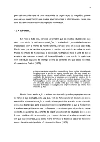16



possível concordar que há uma capacidade de organização do magistério público
que parece causar temor aos órgãos governamentais e internacionais, razão pela
qual está em causa sua adesão ao projeto reformador”.



1.2 A outra face...



      Em meio a tudo isso, percebe-se também que os projetos educacionais que
vêm com o intuito de melhorar as condições do ensino básico, na maioria das vezes
mascarados com o manto do neoliberalismo, persiste forte em nossa sociedade.
Manto esse que se destina a perpetuar o domínio dos mais fortes sobre os mais
fracos, no intuito de mercantilizar a educação, valorizando mais o lucro do que a
essência do processo educacional, impossibilitando o crescimento da sociedade
com indivíduos capazes de interagir dentro do contexto em que estão inseridos.
Como enfatiza Gadotti (1987):


                      A deteriorização da educação é conseqüência dessa política orientada pela
                      tecnoburocracia a serviço do estado burguês, que não quer investir em
                      qualidade, já que o lucro – a sua finalidade- provém da quantidade e não da
                      qualidade. Ele transformou a “educação em mercadoria”, sujeita à lei do
                      capital, da oferta e da procura, como uma mercadoria qualquer. Incentivou a
                      “privatização do ensino” e da cultura porque não interessa ao capital investir
                      em educação através do Estado, visto que pode utilizar os eventuais
                      recursos destinados à educação para empreendimentos de retorno mais
                      imediato. (p. 12)



      Diante disso, a educação brasileira vem tomando grandes proporções no que
se refere à sua evolução, uma vez que, vem se fomentando um discurso de que é
necessária uma reestruturação educacional que possibilite aos educandos um maior
acesso às tecnologias para a garantia de sucesso profissional, já que o mercado de
trabalho é competitivo e requer profissionais competentes para atuar dentro desse
contexto, esquecendo-se, portanto do papel fundamental da educação que é o de
formar cidadãos críticos e atuantes que possam interferir e transformar a sociedade
em que estão inseridos, para dessa forma minimizar o desajuste social tão freqüente
dentro da sociedade brasileira. Como enfatiza Costa (2002):
 