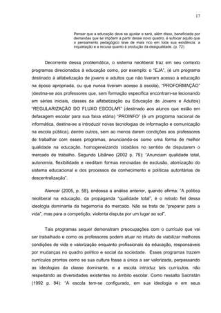 17


                     Pensar que a educação deve se ajustar e será, além disso, beneficiada por
                     demandas que se impõem a partir desse novo quadro, é sufocar aquilo que
                     o pensamento pedagógico teve de mais rico em toda sua existência: a
                     inquietação e a recusa quanto à produção da desigualdade. (p. 72)



      Decorrente dessa problemática, o sistema neoliberal traz em seu contexto
programas direcionados à educação como, por exemplo: o “EJA”, (é um programa
destinado à alfabetização de jovens e adultos que não tiveram acesso à educação
na época apropriada, ou que nunca tiveram acesso à escola), “PROFORMAÇÃO”
(destina-se aos professores que, sem formação específica encontram-se lecionando
em séries iniciais, classes de alfabetização ou Educação de Jovens e Adultos)
“REGULARIZAÇÃO DO FLUXO ESCOLAR” (destinado aos alunos que estão em
defasagem escolar para sua faixa etária) “PROINFO” (é um programa nacional de
informática, destina-se a introduzir novas tecnologias de informação e comunicação
na escola pública), dentre outros, sem ao menos darem condições aos professores
de trabalhar com esses programas, anunciando-os como uma forma de melhor
qualidade na educação, homogeneizando cidadãos no sentido de disputarem o
mercado de trabalho. Segundo Libâneo (2002 p. 79): “Anunciam qualidade total,
autonomia, flexibilidade e reeditam formas renovadas de exclusão, atomização do
sistema educacional e dos processos de conhecimento e políticas autoritárias de
descentralização”.

      Alencar (2005, p. 58), endossa a análise anterior, quando afirma: “A política
neoliberal na educação, da propaganda “qualidade total”, é o retrato fiel dessa
ideologia dominante da hegemonia do mercado. Não se trata de “preparar para a
vida”, mas para a competição, violenta disputa por um lugar ao sol”.


      Tais programas sequer demonstram preocupações com o currículo que vai
ser trabalhado e como os professores podem atuar no intuito de viabilizar melhores
condições de vida e valorização enquanto profissionais da educação, responsáveis
por mudanças no quadro político e social da sociedade. Esses programas trazem
currículos prontos como se sua cultura fosse a única a ser valorizada, perpassando
as ideologias da classe dominante, e a escola introduz tais currículos, não
respeitando as diversidades existentes no âmbito escolar. Como ressalta Sacristán
(1992 p. 84): “A escola tem-se configurado, em sua ideologia e em seus
 