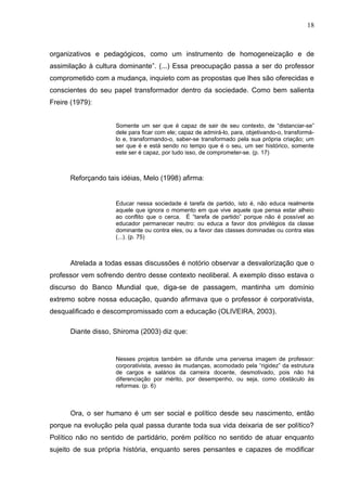18



organizativos e pedagógicos, como um instrumento de homogeneização e de
assimilação à cultura dominante”. (...) Essa preocupação passa a ser do professor
comprometido com a mudança, inquieto com as propostas que lhes são oferecidas e
conscientes do seu papel transformador dentro da sociedade. Como bem salienta
Freire (1979):


                    Somente um ser que é capaz de sair de seu contexto, de “distanciar-se”
                    dele para ficar com ele; capaz de admirá-lo, para, objetivando-o, transformá-
                    lo e, transformando-o, saber-se transformado pela sua própria criação; um
                    ser que é e está sendo no tempo que é o seu, um ser histórico, somente
                    este ser é capaz, por tudo isso, de comprometer-se. (p. 17)



      Reforçando tais idéias, Melo (1998) afirma:


                    Educar nessa sociedade é tarefa de partido, isto é, não educa realmente
                    aquele que ignora o momento em que vive aquele que pensa estar alheio
                    ao conflito que o cerca. É “tarefa de partido” porque não é possível ao
                    educador permanecer neutro: ou educa a favor dos privilégios da classe
                    dominante ou contra eles, ou a favor das classes dominadas ou contra elas
                    (...). (p. 75)



      Atrelada a todas essas discussões é notório observar a desvalorização que o
professor vem sofrendo dentro desse contexto neoliberal. A exemplo disso estava o
discurso do Banco Mundial que, diga-se de passagem, mantinha um domínio
extremo sobre nossa educação, quando afirmava que o professor é corporativista,
desqualificado e descompromissado com a educação (OLIVEIRA, 2003).

      Diante disso, Shiroma (2003) diz que:


                    Nesses projetos também se difunde uma perversa imagem de professor:
                    corporativista, avesso às mudanças, acomodado pela “rigidez” da estrutura
                    de cargos e salários da carreira docente, desmotivado, pois não há
                    diferenciação por mérito, por desempenho, ou seja, como obstáculo às
                    reformas. (p. 6)



      Ora, o ser humano é um ser social e político desde seu nascimento, então
porque na evolução pela qual passa durante toda sua vida deixaria de ser político?
Político não no sentido de partidário, porém político no sentido de atuar enquanto
sujeito de sua própria história, enquanto seres pensantes e capazes de modificar
 