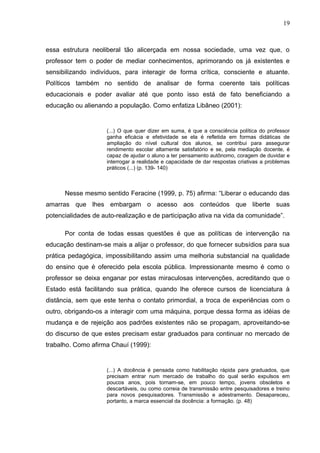 19



essa estrutura neoliberal tão alicerçada em nossa sociedade, uma vez que, o
professor tem o poder de mediar conhecimentos, aprimorando os já existentes e
sensibilizando indivíduos, para interagir de forma crítica, consciente e atuante.
Políticos também no sentido de analisar de forma coerente tais políticas
educacionais e poder avaliar até que ponto isso está de fato beneficiando a
educação ou alienando a população. Como enfatiza Libâneo (2001):


                    (...) O que quer dizer em suma, é que a consciência política do professor
                    ganha eficácia e efetividade se ela é refletida em formas didáticas de
                    ampliação do nível cultural dos alunos, se contribui para assegurar
                    rendimento escolar altamente satisfatório e se, pela mediação docente, é
                    capaz de ajudar o aluno a ter pensamento autônomo, coragem de duvidar e
                    interrogar a realidade e capacidade de dar respostas criativas a problemas
                    práticos (...) (p. 139- 140)



      Nesse mesmo sentido Feracine (1999, p. 75) afirma: “Liberar o educando das
amarras que lhes embargam o acesso aos conteúdos que liberte suas
potencialidades de auto-realização e de participação ativa na vida da comunidade”.

      Por conta de todas essas questões é que as políticas de intervenção na
educação destinam-se mais a alijar o professor, do que fornecer subsídios para sua
prática pedagógica, impossibilitando assim uma melhoria substancial na qualidade
do ensino que é oferecido pela escola pública. Impressionante mesmo é como o
professor se deixa enganar por estas miraculosas intervenções, acreditando que o
Estado está facilitando sua prática, quando lhe oferece cursos de licenciatura à
distância, sem que este tenha o contato primordial, a troca de experiências com o
outro, obrigando-os a interagir com uma máquina, porque dessa forma as idéias de
mudança e de rejeição aos padrões existentes não se propagam, aproveitando-se
do discurso de que estes precisam estar graduados para continuar no mercado de
trabalho. Como afirma Chauí (1999):


                    (...) A docência é pensada como habilitação rápida para graduados, que
                    precisam entrar num mercado de trabalho do qual serão expulsos em
                    poucos anos, pois tornam-se, em pouco tempo, jovens obsoletos e
                    descartáveis, ou como correia de transmissão entre pesquisadores e treino
                    para novos pesquisadores. Transmissão e adestramento. Desapareceu,
                    portanto, a marca essencial da docência: a formação. (p. 48)
 