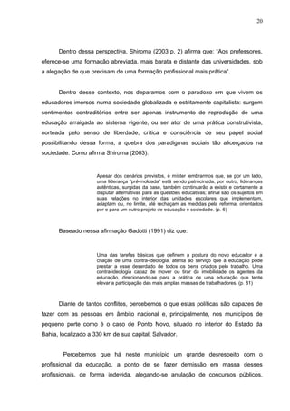 20




      Dentro dessa perspectiva, Shiroma (2003 p. 2) afirma que: “Aos professores,
oferece-se uma formação abreviada, mais barata e distante das universidades, sob
a alegação de que precisam de uma formação profissional mais prática”.


      Dentro desse contexto, nos deparamos com o paradoxo em que vivem os
educadores imersos numa sociedade globalizada e estritamente capitalista: surgem
sentimentos contraditórios entre ser apenas instrumento de reprodução de uma
educação arraigada ao sistema vigente, ou ser ator de uma prática construtivista,
norteada pelo senso de liberdade, crítica e consciência de seu papel social
possibilitando dessa forma, a quebra dos paradigmas sociais tão alicerçados na
sociedade. Como afirma Shiroma (2003):


                     Apesar dos cenários previstos, é míster lembrarmos que, se por um lado,
                     uma liderança “pré-moldada” está sendo patrocinada, por outro, lideranças
                     autênticas, surgidas da base, também continuarão a existir e certamente a
                     disputar alternativas para as questões educativas; afinal são os sujeitos em
                     suas relações no interior das unidades escolares que implementam,
                     adaptam ou, no limite, até rechaçam as medidas pela reforma, orientados
                     por e para um outro projeto de educação e sociedade. (p. 6)



      Baseado nessa afirmação Gadotti (1991) diz que:



                     Uma das tarefas básicas que definem a postura do novo educador é a
                     criação de uma contra-ideologia, atenta ao serviço que a educação pode
                     prestar a esse deserdado de todos os bens criados pelo trabalho. Uma
                     contra-ideologia capaz de mover ou tirar da imobilidade os agentes da
                     educação, direcionando-se para a prática de uma educação que tente
                     elevar a participação das mais amplas massas de trabalhadores. (p. 81)



      Diante de tantos conflitos, percebemos o que estas políticas são capazes de
fazer com as pessoas em âmbito nacional e, principalmente, nos municípios de
pequeno porte como é o caso de Ponto Novo, situado no interior do Estado da
Bahia, localizado a 330 km de sua capital, Salvador.


        Percebemos que há neste município um grande desrespeito com o
profissional da educação, a ponto de se fazer demissão em massa desses
profissionais, de forma indevida, alegando-se anulação de concursos públicos.
 