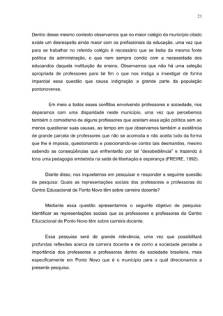 21



Dentro desse mesmo contexto observamos que no maior colégio do município citado
existe um desrespeito ainda maior com os profissionais da educação, uma vez que
para se trabalhar no referido colégio é necessário que se beba da mesma fonte
política da administração, o que nem sempre condiz com a necessidade dos
educandos daquela instituição de ensino. Observamos que não há uma seleção
apropriada de professores para tal fim o que nos instiga a investigar de forma
imparcial essa questão que causa indignação a grande parte da população
pontonovense.


       Em meio a todos esses conflitos envolvendo professores e sociedade, nos
deparamos com uma disparidade neste município, uma vez que percebemos
também o comodismo de alguns professores que aceitam essa ação política sem ao
menos questionar suas causas, ao tempo em que observamos também a existência
de grande parcela de professores que não se acomoda e não aceita tudo da forma
que lhe é imposta, questionando e posicionando-se contra tais desmandos, mesmo
sabendo as conseqüências que enfrentarão por tal “desobediência” e trazendo á
tona uma pedagogia embebida na sede de libertação e esperança (FREIRE, 1992).


      Diante disso, nos inquietamos em pesquisar e responder a seguinte questão
de pesquisa: Quais as representações sociais dos professores e professoras do
Centro Educacional de Ponto Novo têm sobre carreira docente?


      Mediante essa questão apresentamos o seguinte objetivo de pesquisa:
Identificar as representações sociais que os professores e professoras do Centro
Educacional de Ponto Novo têm sobre carreira docente.


      Essa pesquisa será de grande relevância, uma vez que possibilitará
profundas reflexões acerca de carreira docente e de como a sociedade percebe a
importância dos professores e professoras dentro da sociedade brasileira, mais
especificamente em Ponto Novo que é o município para o qual direcionamos a
presente pesquisa.
 