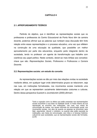22



                                    CAPÍTULO II




2.1. APROFUNDAMENTO TEÓRICO



      Partindo do objetivo, que é identificar as representações sociais que os
professores e professoras do Centro Educacional de Ponto Novo têm de carreira
docente, podemos afirmar que as palavras que norteiam essa discussão têm forte
relação entre essas representações e o processo educativo, uma vez que refletem
na construção de uma educação de qualidade, que possibilite um melhor
aproveitamento por parte dos educandos, enquanto parte integrante dentro da
sociedade, tendo no professor um agente de transformação que trabalhe com
coerência seu papel político. Neste contexto, deram-se mais ênfase aos conceitos-
chave que são: Representações Sociais, Professores e Professoras e Carreira
Docente.


2.2. Representações sociais: um estudo do conceito



      As representações sociais se dão por meio das relações vividas na sociedade
mediante afetos, em qualquer lugar onde determinados grupos se relacionem, seja
nas ruas, em instituições formalizadas, nos movimentos sociais mantendo uma
relação em que se representem socialmente determinados costumes e culturas.
Dentro dessa perspectiva Guarechi e Jovchelovitch (2000) afirmam:



                    Tanto a cognição como os afetos que estão presentes nas representações
                    sociais encontram a sua base na realidade social. O modo mesmo da sua
                    reprodução se encontra nas instituições, nas ruas, nos meios de
                    comunicação de massa, nos canais informais de comunicação social, nos
                    movimentos sociais, nos atos de quando as pessoas se encontram para
                    falar, argumentar, discutir o cotidiano, ou quando elas estão expostas às
                    instituições, aos meios de comunicação, aos mitos e à herança histórico-
                    cultural de suas sociedades, que as representações sociais são formadas.
                    (p.20)
 