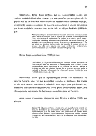 23



       Observamos dentro desse contexto que as representações sociais são
coletivas e não individualizadas, uma vez que as expressões que se originam são do
grupo e não de um indivíduo, representando as necessidades e vontades do grupo,
simbolizando essas necessidades de maneira que conduzam a uma só perspectiva
que é a da sociedade como um todo. Numa visão sociológica Durkheim (1978) diz
que:
                     As Representações Sociais Coletivas traduzem a maneira como o grupo se
                     pensa nas suas relações com os objetos que o afetam. Para compreender
                     como a sociedade se representa a si própria e ao mundo que a rodeia,
                     precisamos considerar a natureza da sociedade e não a dos indivíduos. Os
                     símbolos como que ela pensa mudam de acordo com a sua natureza(...). Se
                     ela aceita ou condena certos modos de conduta, é porque entram em
                     choque ou não com alguns dos seus sentimentos fundamentais,
                     sentimentos estes que pertencem à sua constituição (p. 79)



       Dentro desse contexto Almeida (2003) diz que:


                    Dessa forma, a função das representações sociais é orientar a conduta e a
                    comunicação entre os indivíduos e familiarizá-los com o novo. Essas
                    representações estão vinculadas a um sistema de valores, noções e
                    práticas que dão ao indivíduo formas de se orientar no meio social e
                    material e dominar, oferecendo-lhe referencial comum, instituindo uma
                    realidade consensual... (p. 49)


       Percebemos assim, que as representações sociais são necessárias no
convívio humano, uma vez que possibilitam perceber a identidade dos grupos
sociais, seus saberes, sua cultura e, sobretudo, suas regras para que dessa forma,
exista uma convivência que seja comum a todo o grupo, proporcionando assim, uma
interação social que respeite às diversidades inerentes a cada ser humano.


       Ainda nesse pressuposto, dialogamos com Oliveira e Werba (2002) que
afirmam:


                     Estudar RS é buscar conhecer o modo como um grupo humano constrói um
                     conjunto de saberes que expressam a identidade de um grupo social, as
                     representações que ele forma sobre uma diversidade de objetos tanto
                     próximos como remotos, e principalmente o conjunto dos códigos culturais
                     que definem, em cada momento histórico, as regras de uma comunidade.
                     (p. 107)
 