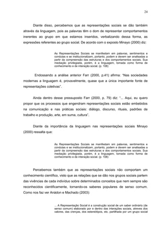 24



      Diante disso, percebemos que as representações sociais se dão também
através da linguagem, pois as palavras têm o dom de representar comportamentos
inerentes ao grupo em que estamos inseridos, verbalizando dessa forma, as
expressões referentes ao grupo social. De acordo com o exposto Minayo (2000) diz:


                       As Representações Sociais se manifestam em palavras, sentimentos e
                       condutas e se institucionalizam, portanto, podem e devem ser analisadas a
                       partir da compreensão das estruturas e dos comportamentos sociais. Sua
                       mediação privilegiada, porém, é a linguagem, tomada como forma de
                       conhecimento e de interação social. (p. 108)


       Endossando a análise anterior Farr (2000, p.41) afirma: “Nas sociedades
modernas a linguagem é, provavelmente, quase que a única importante fonte de
representações coletivas”.


      Ainda dentro desse pressuposto Farr (2000, p. 79) diz: “... Aqui, eu quero
propor que os processos que engendram representações sociais estão embebidos
na comunicação e nas práticas sociais: diálogo, discurso, rituais, padrões de
trabalho e produção, arte, em suma, cultura”.


      Diante da importância da linguagem nas representações sociais Minayo
(2000) ressalta que:


                       As Representações Sociais se manifestam em palavras, sentimentos e
                       condutas e se institucionalizam, portanto, podem e devem ser analisadas a
                       partir da compreensão das estruturas e dos comportamentos sociais. Sua
                       mediação privilegiada, porém, é a linguagem, tomada como forma de
                       conhecimento e de interação social. (p. 108)



      Percebemos também que as representações sociais não comportam um
conhecimento científico, visto que as relações que se dão nos grupos sociais partem
das vivências de cada indivíduo sobre determinados conceitos que nem sempre são
reconhecidos cientificamente, tornando-os saberes populares de senso comum.
Como nos faz ver Anádon e Machado (2003):


                       ... A Representação Social é a construção social de um saber ordinário (de
                       senso comum) elaborado por e dentro das interações sociais, atreves dos
                       valores, das crenças, dos estereótipos, etc. partilhada por um grupo social
 