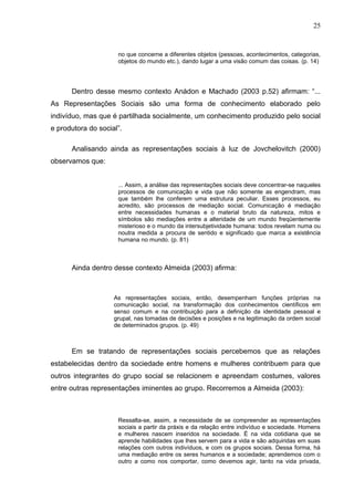 25


                     no que concerne a diferentes objetos (pessoas, acontecimentos, categorias,
                     objetos do mundo etc.), dando lugar a uma visão comum das coisas. (p. 14)




      Dentro desse mesmo contexto Anádon e Machado (2003 p.52) afirmam: “...
As Representações Sociais são uma forma de conhecimento elaborado pelo
indivíduo, mas que é partilhada socialmente, um conhecimento produzido pelo social
e produtora do social”.

      Analisando ainda as representações sociais à luz de Jovchelovitch (2000)
observamos que:


                     ... Assim, a análise das representações sociais deve concentrar-se naqueles
                     processos de comunicação e vida que não somente as engendram, mas
                     que também lhe conferem uma estrutura peculiar. Esses processos, eu
                     acredito, são processos de mediação social. Comunicação é mediação
                     entre necessidades humanas e o material bruto da natureza, mitos e
                     símbolos são mediações entre a alteridade de um mundo freqüentemente
                     misterioso e o mundo da intersubjetividade humana: todos revelam numa ou
                     noutra medida a procura de sentido e significado que marca a existência
                     humana no mundo. (p. 81)



      Ainda dentro desse contexto Almeida (2003) afirma:



                    As representações sociais, então, desempenham funções próprias na
                    comunicação social, na transformação dos conhecimentos científicos em
                    senso comum e na contribuição para a definição da identidade pessoal e
                    grupal, nas tomadas de decisões e posições e na legitimação da ordem social
                    de determinados grupos. (p. 49)



      Em se tratando de representações sociais percebemos que as relações
estabelecidas dentro da sociedade entre homens e mulheres contribuem para que
outros integrantes do grupo social se relacionem e apreendam costumes, valores
entre outras representações iminentes ao grupo. Recorremos a Almeida (2003):



                     Ressalta-se, assim, a necessidade de se compreender as representações
                     sociais a partir da práxis e da relação entre indivíduo e sociedade. Homens
                     e mulheres nascem inseridos na sociedade. É na vida cotidiana que se
                     aprende habilidades que lhes servem para a vida e são adquiridas em suas
                     relações com outros indivíduos, e com os grupos sociais. Dessa forma, há
                     uma mediação entre os seres humanos e a sociedade; aprendemos com o
                     outro a como nos comportar, como devemos agir, tanto na vida privada,
 