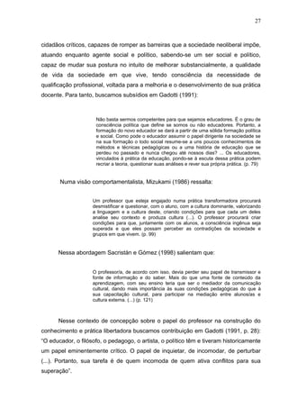 27



cidadãos críticos, capazes de romper as barreiras que a sociedade neoliberal impõe,
atuando enquanto agente social e político, sabendo-se um ser social e político,
capaz de mudar sua postura no intuito de melhorar substancialmente, a qualidade
de vida da sociedade em que vive, tendo consciência da necessidade de
qualificação profissional, voltada para a melhoria e o desenvolvimento de sua prática
docente. Para tanto, buscamos subsídios em Gadotti (1991):



                     Não basta sermos competentes para que sejamos educadores. É o grau de
                     consciência política que define se somos ou não educadores. Portanto, a
                     formação do novo educador se dará a partir de uma sólida formação política
                     e social. Como pode o educador assumir o papel dirigente na sociedade se
                     na sua formação o todo social resume-se a uns poucos conhecimentos de
                     métodos e técnicas pedagógicas ou a uma história de educação que se
                     perdeu no passado e nunca chegou até nossos dias? ... Os educadores,
                     vinculados à prática da educação, pondo-se à escuta dessa prática podem
                     recriar a teoria, questionar suas análises e rever sua própria prática. (p. 79)


       Numa visão comportamentalista, Mizukami (1986) ressalta:


                    Um professor que esteja engajado numa prática transformadora procurará
                    desmistificar e questionar, com o aluno, com a cultura dominante, valorizando
                    a linguagem e a cultura deste, criando condições para que cada um deles
                    analise seu contexto e produza cultura (...). O professor procurará criar
                    condições para que, juntamente com os alunos, a consciência ingênua seja
                    superada e que eles possam perceber as contradições da sociedade e
                    grupos em que vivem. (p. 99)


      Nessa abordagem Sacristán e Gómez (1998) salientam que:


                    O professor/a, de acordo com isso, devia perder seu papel de transmissor e
                    fonte de informação e do saber. Mais do que uma fonte de conteúdo da
                    aprendizagem, com seu ensino teria que ser o mediador da comunicação
                    cultural, dando mais importância às suas condições pedagógicas do que à
                    sua capacitação cultural, para participar na mediação entre alunos/as e
                    cultura externa. (...) (p. 121)



      Nesse contexto de concepção sobre o papel do professor na construção do
conhecimento e prática libertadora buscamos contribuição em Gadotti (1991, p. 28):
“O educador, o filósofo, o pedagogo, o artista, o político têm e tiveram historicamente
um papel eminentemente crítico. O papel de inquietar, de incomodar, de perturbar
(...). Portanto, sua tarefa é de quem incomoda de quem ativa conflitos para sua
superação”.
 