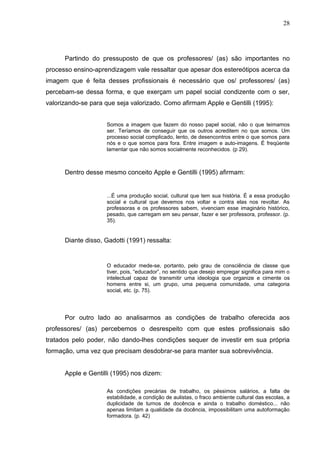 28




      Partindo do pressuposto de que os professores/ (as) são importantes no
processo ensino-aprendizagem vale ressaltar que apesar dos estereótipos acerca da
imagem que é feita desses profissionais é necessário que os/ professores/ (as)
percebam-se dessa forma, e que exerçam um papel social condizente com o ser,
valorizando-se para que seja valorizado. Como afirmam Apple e Gentilli (1995):


                    Somos a imagem que fazem do nosso papel social, não o que teimamos
                    ser. Teríamos de conseguir que os outros acreditem no que somos. Um
                    processo social complicado, lento, de desencontros entre o que somos para
                    nós e o que somos para fora. Entre imagem e auto-imagens. É freqüente
                    lamentar que não somos socialmente reconhecidos. (p 29).



      Dentro desse mesmo conceito Apple e Gentilli (1995) afirmam:


                    ...É uma produção social, cultural que tem sua história. É a essa produção
                    social e cultural que devemos nos voltar e contra elas nos revoltar. As
                    professoras e os professores sabem, vivenciam esse imaginário histórico,
                    pesado, que carregam em seu pensar, fazer e ser professora, professor. (p.
                    35).


      Diante disso, Gadotti (1991) ressalta:


                    O educador mede-se, portanto, pelo grau de consciência de classe que
                    tiver, pois, “educador”, no sentido que desejo empregar significa para mim o
                    intelectual capaz de transmitir uma ideologia que organize e cimente os
                    homens entre si, um grupo, uma pequena comunidade, uma categoria
                    social, etc. (p. 75).




      Por outro lado ao analisarmos as condições de trabalho oferecida aos
professores/ (as) percebemos o desrespeito com que estes profissionais são
tratados pelo poder, não dando-lhes condições sequer de investir em sua própria
formação, uma vez que precisam desdobrar-se para manter sua sobrevivência.


      Apple e Gentilli (1995) nos dizem:

                    As condições precárias de trabalho, os péssimos salários, a falta de
                    estabilidade, a condição de aulistas, o fraco ambiente cultural das escolas, a
                    duplicidade de turnos de docência e ainda o trabalho doméstico... não
                    apenas limitam a qualidade da docência, impossibilitam uma autoformação
                    formadora. (p. 42)
 