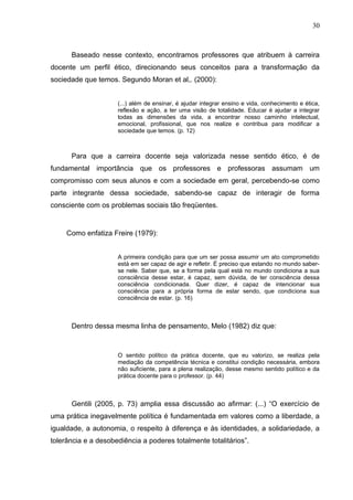 30



      Baseado nesse contexto, encontramos professores que atribuem à carreira
docente um perfil ético, direcionando seus conceitos para a transformação da
sociedade que temos. Segundo Moran et al,. (2000):


                     (...) além de ensinar, é ajudar integrar ensino e vida, conhecimento e ética,
                     reflexão e ação, a ter uma visão de totalidade. Educar é ajudar a integrar
                     todas as dimensões da vida, a encontrar nosso caminho intelectual,
                     emocional, profissional, que nos realize e contribua para modificar a
                     sociedade que temos. (p. 12)



      Para que a carreira docente seja valorizada nesse sentido ético, é de
fundamental importância que os professores e professoras assumam um
compromisso com seus alunos e com a sociedade em geral, percebendo-se como
parte integrante dessa sociedade, sabendo-se capaz de interagir de forma
consciente com os problemas sociais tão freqüentes.


     Como enfatiza Freire (1979):


                     A primeira condição para que um ser possa assumir um ato comprometido
                     está em ser capaz de agir e refletir. É preciso que estando no mundo saber-
                     se nele. Saber que, se a forma pela qual está no mundo condiciona a sua
                     consciência desse estar, é capaz, sem dúvida, de ter consciência dessa
                     consciência condicionada. Quer dizer, é capaz de intencionar sua
                     consciência para a própria forma de estar sendo, que condiciona sua
                     consciência de estar. (p. 16)



      Dentro dessa mesma linha de pensamento, Melo (1982) diz que:



                     O sentido político da prática docente, que eu valorizo, se realiza pela
                     mediação da competência técnica e constitui condição necessária, embora
                     não suficiente, para a plena realização, desse mesmo sentido político e da
                     prática docente para o professor. (p. 44)



      Gentili (2005, p. 73) amplia essa discussão ao afirmar: (...) “O exercício de
uma prática inegavelmente política é fundamentada em valores como a liberdade, a
igualdade, a autonomia, o respeito à diferença e às identidades, a solidariedade, a
tolerância e a desobediência a poderes totalmente totalitários”.
 