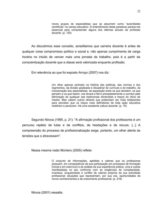 32


                    novos grupos de especialistas que se assumem como “autoridades
                    científicas” no campo educativo. O entendimento deste paradoxo parece-me
                    essencial para compreender alguns dos dilemas actuais da profissão
                    docente. (p. 120)




      Ao discutirmos esse conceito, acreditamos que carreira docente é antes de
qualquer coisa compromisso político e social e, não apenas cumprimento de carga
horária no intuito de vencer mais uma jornada de trabalho, pois é a partir da
conscientização docente que a classe será valorizada enquanto profissão.


      Em relevância ao que foi exposto Arroyo (2007) nos diz:


                    Um olhar apenas centrado na história das políticas, das normas e dos
                    regimentos, da divisão gradeada e disciplinar do currículo e do trabalho, da
                    incorporação dos especialistas, da separação entre os que decidem, os que
                    pensam e os que fazem, nos levará a fiel e precipitadamente a concluir pela
                    eliminação de qualquer das tradicionais dimensões e traços do ofício de
                    mestre. Mas cabem outros olhares que pretendam ser mais totalizantes
                    para perceber que os traços mais definidores de toda ação educativa
                    restitiram e perduram. Há uma resistente cultura docente. (p. 19)




      Segundo Nóvoa (1995, p. 21): "A afirmação profissional dos professores é um
percurso repleto de lutas e de conflitos, de hesitações e de recuos. [...] A
compreensão do processo de profissionalização exige, portanto, um olhar atento às
tensões que o atravessam".



      Nessa mesma visão Montero (2005) reflete:


                    O conjunto de informações, aptidões e valores que os professores
                    possuem, em conseqüência da sua participação em processos de formação
                    (inicial e em exercício) e da análise da sua experiência prática, uma e outras
                    manifestadas no seu confronto com as exigências da complexidade,
                    incerteza, singularidade e conflito de valores próprios da sua actividade
                    profissional; situações que representam, por sua vez, oportunidades de
                    novos conhecimentos e de crescimento profissional. (p. 218)




      Nóvoa (2001) ressalta:
 