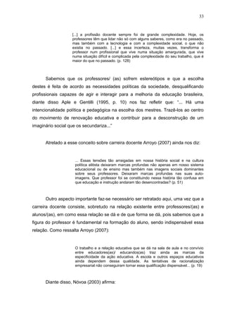 33


                    [...] a profissão docente sempre foi de grande complexidade. Hoje, os
                    professores têm que lidar não só com alguns saberes, como era no passado,
                    mas também com a tecnologia e com a complexidade social, o que não
                    existia no passado. [...] e essa incerteza, muitas vezes, transforma o
                    professor num profissional que vive numa situação amargurada, que vive
                    numa situação difícil e complicada pela complexidade do seu trabalho, que é
                    maior do que no passado. (p. 128)



      Sabemos que os professores/ (as) sofrem estereótipos e que a escolha
destes é feita de acordo as necessidades políticas da sociedade, desqualificando
profissionais capazes de agir e interagir para a melhoria da educação brasileira,
diante disso Aple e Gentilli (1995, p. 10) nos faz refletir que: “... Há uma
intencionalidade política e pedagógica na escolha dos mestres. Trazê-los ao centro
do movimento de renovação educativa e contribuir para a desconstrução de um
imaginário social que os secundariza...”


      Atrelado a esse conceito sobre carreira docente Arroyo (2007) ainda nos diz:


                     ... Essas tensões tão arraigadas em nossa história social e na cultura
                     política elitista deixaram marcas profundas não apenas em nosso sistema
                     educacional ou de ensino mas também nas imagens sociais dominantes
                     sobre seus professores. Deixaram marcas profundas nas suas auto-
                     imagens. Que professor foi se constituindo nessa história tão confusa em
                     que educação e instrução andaram tão desencontradas? (p. 51)



      Outro aspecto importante faz-se necessário ser retratado aqui, uma vez que a
carreira docente consiste, sobretudo na relação existente entre professores/(as) e
alunos/(as), em como essa relação se dá e de que forma se dá, pois sabemos que a
figura do professor é fundamental na formação do aluno, sendo indispensável essa
relação. Como ressalta Arroyo (2007):


                     O trabalho e a relação educativa que se dá na sala de aula e no convívio
                     entre educadores(as)/ educandos(as) traz ainda as marcas da
                     especificidade da ação educativa. A escola e outros espaços educativos
                     ainda dependem dessa qualidade. As tentativas de racionalização
                     empresarial não conseguiram tornar essa qualificação dispensável... (p. 19)



      Diante disso, Nóvoa (2003) afirma:
 