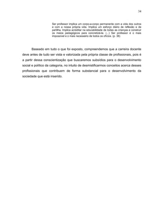 34


                     Ser professor implica um corpo-a-corpo permanente com a vida dos outros
                     e com a nossa própria vida. Implica um esforço diário de reflexão e de
                     partilha. Implica acreditar na educabilidade de todas as crianças e construir
                     os meios pedagógicos para concretizá-la. (...) Ser professor é o mais
                     impossível e o mais necessário de todos os ofícios. (p. 38)




      Baseado em tudo o que foi exposto, compreendemos que a carreira docente
deve antes de tudo ser vista e valorizada pela própria classe de profissionais, pois é
a partir dessa conscientização que buscaremos subsídios para o desenvolvimento
social e político da categoria, no intuito de desmistificarmos conceitos acerca desses
profissionais que contribuem de forma substancial para o desenvolvimento da
sociedade que está inserido.
 