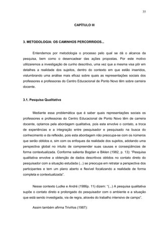 35



                                   CAPÍTULO III




3. METODOLOGIA: OS CAMINHOS PERCORRIDOS...


      Entendemos por metodologia o processo pelo qual se dá o alcance da
pesquisa, bem como o desencadear das ações propostas. Por este motivo
utilizaremos a investigação de cunho descritivo, uma vez que a mesma visa pôr em
detalhes a realidade dos sujeitos, dentro do contexto em que estão inseridos,
vislumbrando uma análise mais eficaz sobre quais as representações sociais dos
professores e professoras do Centro Educacional de Ponto Novo têm sobre carreira
docente.



3.1. Pesquisa Qualitativa



      Mediante essa problemática que é saber quais representações sociais os
professores e professoras do Centro Educacional de Ponto Novo têm de carreira
docente, optamos pela abordagem qualitativa, pois esta envolve o contato, a troca
de experiências e a integração entre pesquisador e pesquisado na busca do
conhecimento e da reflexão, pois esta abordagem não preocupa-se com os números
que serão obtidos e, sim com os enfoques da realidade dos sujeitos, adotando uma
perspectiva global no intuito de compreender suas causas e conseqüências de
forma contextualizada. Conforme salienta Bogdan e Biklen (1982, p. 13): “Pesquisa
qualitativa envolve a obtenção de dados descritivos obtidos no contato direto do
pesquisador com a situação estudada (...) se preocupa em retratar a perspectiva dos
participantes e tem um plano aberto e flexível focalizando a realidade de forma
completa e contextualizada”.


      Nesse contexto Ludke e André (1986p. 11) dizem: “(...) A pesquisa qualitativa
supõe o contato direto e prolongado do pesquisador com o ambiente e a situação
que está sendo investigada, via de regra, através do trabalho intensivo de campo”.


      Assim também afirma Triviños (1987):
 