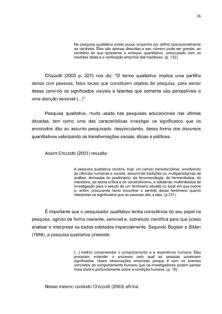 36




                     Na pesquisa qualitativa existe pouco empenho por definir operacionalmente
                     as variáveis. Elas são apenas descritas e seu número pode ser grande, ao
                     contrário do que apresenta o enfoque quantitativo, preocupado com as
                     medidas delas e a verificação empírica das hipóteses. (p. 132)




      Chizzotti (2003 p. 221) nos diz: “O termo qualitativo implica uma partilha
densa com pessoas, fatos locais que constituem objetos de pesquisa, para extrair
desse convívio os significados visíveis e latentes que somente são perceptíveis a
uma atenção sensível (...)”


      Pesquisa qualitativa, muito usada nas pesquisas educacionais nas últimas
décadas, tem como uma das características investigar os significados que os
envolvidos dão ao assunto pesquisado, desvinculando, dessa forma dos discursos
quantitativos valorizando as transformações sociais, éticas e políticas.


      Assim Chizzotti (2003) ressalta:


                     A pesquisa qualitativa recobre, hoje, um campo transdisciplinar, envolvendo
                     as ciências humanas e sociais, assumindo tradições ou multiparadigmas de
                     análise, derivadas do positivismo, da fenomenologia, da hermenêutica, do
                     marxismo, da teoria crítica e do construtivismo, e adotando multimétodos de
                     investigação para o estudo de um fenômeno situado no local em que ocorre
                     e, enfim, procurando tanto encontrar o sentido desse fenômeno quanto
                     interpretar os significados que as pessoas dão a eles. (p.221)



      É importante que o pesquisador qualitativo tenha consciência do seu papel na
pesquisa, agindo de forma coerente, sensível e, sobretudo científica para que possa
analisar e interpretar os dados coletados imparcialmente. Segundo Bogdan e Biklen
(1986), a pesquisa qualitativa pretende:


                     (...) melhor compreender o comportamento e a experiência humana. Eles
                     procuram entender o processo pelo qual as pessoas constroem
                     significados. Usam observações empíricas porque é com os eventos
                     concretos do comportamento humano que os investigadores podem pensar
                     mais clara e profundamente sobre a condição humana. (p. 18)



      Nesse mesmo contexto Chizzotti (2003) afirma:
 
