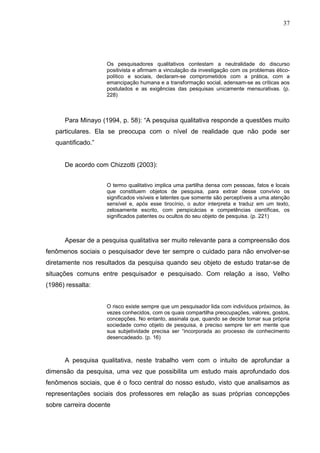 37




                    Os pesquisadores qualitativos contestam a neutralidade do discurso
                    positivista e afirmam a vinculação da investigação com os problemas ético-
                    político e sociais, declaram-se comprometidos com a prática, com a
                    emancipação humana e a transformação social, adensam-se as críticas aos
                    postulados e as exigências das pesquisas unicamente mensurativas. (p.
                    228)



      Para Minayo (1994, p. 58): “A pesquisa qualitativa responde a questões muito
   particulares. Ela se preocupa com o nível de realidade que não pode ser
   quantificado.”


      De acordo com Chizzotti (2003):


                    O termo qualitativo implica uma partilha densa com pessoas, fatos e locais
                    que constituem objetos de pesquisa, para extrair desse convívio os
                    significados visíveis e latentes que somente são perceptíveis a uma atenção
                    sensível e, após esse tirocínio, o autor interpreta e traduz em um texto,
                    zelosamente escrito, com perspicácias e competências científicas, os
                    significados patentes ou ocultos do seu objeto de pesquisa. (p. 221)



      Apesar de a pesquisa qualitativa ser muito relevante para a compreensão dos
fenômenos sociais o pesquisador deve ter sempre o cuidado para não envolver-se
diretamente nos resultados da pesquisa quando seu objeto de estudo tratar-se de
situações comuns entre pesquisador e pesquisado. Com relação a isso, Velho
(1986) ressalta:


                    O risco existe sempre que um pesquisador lida com indivíduos próximos, às
                    vezes conhecidos, com os quais compartilha preocupações, valores, gostos,
                    concepções. No entanto, assinala que, quando se decide tomar sua própria
                    sociedade como objeto de pesquisa, é preciso sempre ter em mente que
                    sua subjetividade precisa ser “incorporada ao processo de conhecimento
                    desencadeado. (p. 16)



      A pesquisa qualitativa, neste trabalho vem com o intuito de aprofundar a
dimensão da pesquisa, uma vez que possibilita um estudo mais aprofundado dos
fenômenos sociais, que é o foco central do nosso estudo, visto que analisamos as
representações sociais dos professores em relação as suas próprias concepções
sobre carreira docente
 