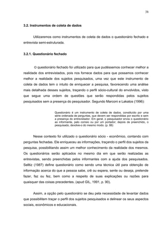38



3.2. Instrumentos de coleta de dados


      Utilizaremos como instrumentos de coleta de dados o questionário fechado e
entrevista semi-estruturada.


3.2.1. Questionário fechado



       O questionário fechado foi utilizado para que pudéssemos conhecer melhor a
realidade dos entrevistados, pois nos fornece dados para que possamos conhecer
melhor a realidade dos sujeitos pesquisados, uma vez que este instrumento de
coleta de dados tem o intuito de enriquecer a pesquisa, favorecendo uma análise
mais detalhada desses sujeitos, traçando o perfil sócio-cultural do envolvidos, visto
que segue uma ordem de questões que serão respondidas pelos sujeitos
pesquisados sem a presença do pesquisador. Segundo Marconi e Lakatos (1996):


                     Questionário é um instrumento de coleta de dados, constituído por uma
                     série ordenada de perguntas, que devem ser respondidas por escrito e sem
                     a presença do entrevistador. Em geral, o pesquisador envia o questionário
                     ao informante, pelo correio ou por um portador; depois de preenchido, o
                     pesquisado, devolve-o do mesmo modo. (p. 88)



      Nesse contexto foi utilizado o questionário sócio - econômico, contando com
perguntas fechadas. Ele enriqueceu as informações, traçando o perfil dos sujeitos da
pesquisa, possibilitando assim um melhor conhecimento da realidade dos mesmos.
Os questionários serão aplicados no mesmo dia em que serão realizadas as
entrevistas, sendo preenchidas pelos informantes com a ajuda dos pesquisados.
Selltiz (1987) define questionário como sendo uma técnica útil para obtenção de
informação acerca do que a pessoa sabe, crê ou espera, sente ou deseja, pretende
fazer, faz ou fez, bem como a respeito de suas explicações ou razões para
quaisquer das coisas precedentes. (apud GIL, 1991, p. 90).


      Assim, a opção pelo questionário se deu pela necessidade de levantar dados
que possibilitem traçar o perfil dos sujeitos pesquisados e delinear os seus aspectos
sociais, econômicos e educacionais.
 